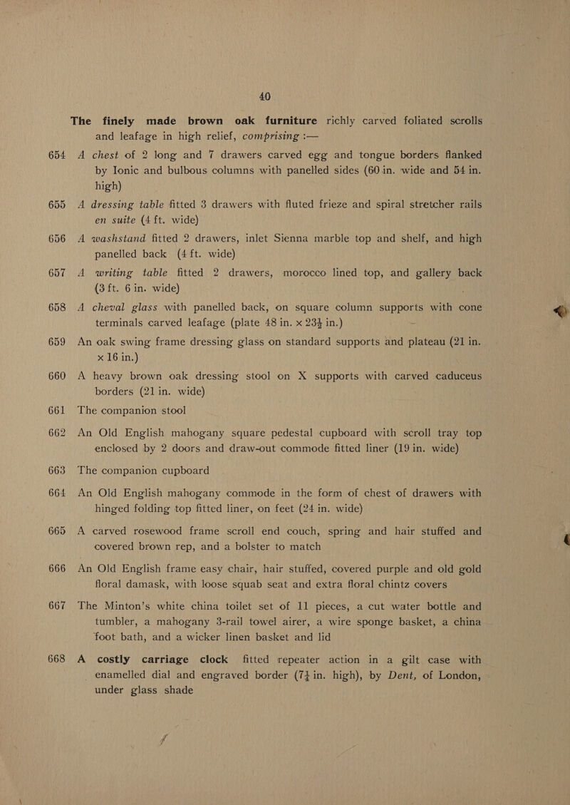 The finely made brown oak furniture richly carved foliated scrolls and leafage in high relief, comprising :— 654 A chest of 2 long and 7 drawers carved egg and tongue borders flanked by Ionic and bulbous columns with panelled sides (60 in. wide and 54 in. high) 655 A dressing table fitted 3 drawers with fluted frieze and spiral stretcher rails en suite (4 ft. wide) 656 A washstand fitted 2 drawers, inlet Sienna marble top and shelf, and high panelled back (4 ft. wide) writing table fitted 2 drawers, morocco lined top, and gallery back (3 ft. 6 in. wide) 658 A cheval glass with panelled back, on square column supports with cone (op) or ~I aes terminals carved leafage (plate 48 in. x 234 in.) ~ 659 An oak swing frame dressing glass on standard supports and plateau (21 in. x 16 in.) 660 A heavy brown oak dressing stool on X supports with carved caduceus borders (21 in. wide) 661 The companion stool 662 An Old English mahogany square pedestal cupboard with scroll tray top enclosed by 2 doors and draw-out commode fitted liner (19 in. wide) 663 The companion cupboard 664 An Old English mahogany commode in the form of chest of drawers with hinged folding top fitted liner, on feet (24 in. wide) 665 A carved rosewood frame scroll end couch, spring and hair stuffed and covered brown rep, and a bolster to match 666 An Old English frame easy chair, hair stuffed, covered purple and old gold floral damask, with loose squab seat and extra floral chintz covers 667 The Minton’s white china toilet set of 11 pieces, a cut water bottle and tumbler, a mahogany 3-rail towel airer, a wire sponge basket, a china foot bath, and a wicker linen basket and lid 668 A costly carriage clock fitted repeater action in a gilt case with enamelled dial and engraved border (74 in. high), by Dent, of London, under glass shade