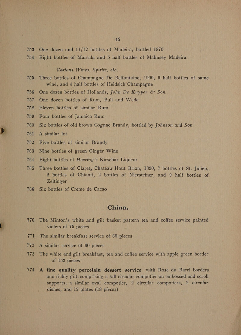 753 754 755 756 757 758 759 760 761 762 763 764 765 766 770 771 172 773 774 45 One dozen and 11/12 bottles of Madeira, bottled 1870 Eight bottles of Marsala and 5 half bottles of Malmsey Madeira Various Wines, Spirits, etc. Three bottles of Champagne De Belfontaine, 1900, 9 half bottles of same wine, and 4 half bottles of Heidsich Champagne One dozen bottles of Hollands, John De Kuyper &amp; Son One dozen bottles of Rum, Bull and Wede Eleven bottles of similar Rum Four bottles of Jamaica Rum Six bottles of old brown Cognac Brandy, bottled by Johnson and Son A similar lot Five bottles of similar Brandy Nine bottles of green Ginger Wine Eight bottles of Heering’s Kirsebar Liqueur Three bottles of Claret, Chateau Haut Brion, 1890, 7 bottles of St. Julien, 2 bottles of Chianti, 2 bottles of Niersteiner, and 9 half bottles of Zeltinger Six bottles of Creme de Cacao China. The Minton’s white and gilt basket pattern tea and coffee service painted violets of 75 pieces The similar breakfast service of 60 pieces A similar service of 60 pieces The white and gilt breakfast, tea and coffee service with apple green border of 153 pieces A fine quality porcelain dessert service with Rose du Barri borders and richly gilt, comprising a tall circular compotier on embossed and scroll supports, a similar oval compotier, 2 circular compotiers, 2 circular dishes, and 12 plates (18 pieces)