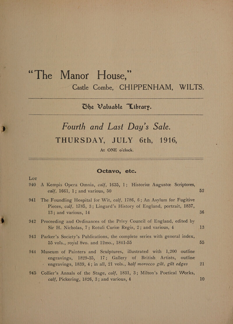 Lot 940 94] . 949 943 944 945 Ghe Valuable “Library. Fourth and Last Day’s Sale. THURSDAY, JULY 6th, 1916, At ONE o'clock.  Octavo, etc. A Kempis Opera Omnia, calf, 1635, 1; Historice Augustce Scriptores, calf, 1661, 1; and various, 50 The Foundling Hospital for Wit, calf, 1786, 6; An Asylum for Fugitive Pieces, calf, 1785, 3; Lingard’s History of England, portrait, 1837, 13; and various, 14 Proceeding and Ordinances of the Privy Council of England, edited by Sir H. Nicholas, 7; Rotuli Curice Regis, 2; and various, 4 Parker’s Society’s Publications, the complete series with general index, 55 vols., royal 8vo. and 12mo., 1841-55 Museum of Painters and Sculptures, illustrated with 1,200 outline engravings, 1829-35, 17; Gallery of British Artists, outline engravings, 1839, 4; in all, 21 vols., half morocco gilt, gilt edges Collier’s Annals of the Stage, calf, 1831, 3; Milton’s Poetical Works, calf, Pickering, 1826, 3; and various, 4 52 36 13 55 21 10