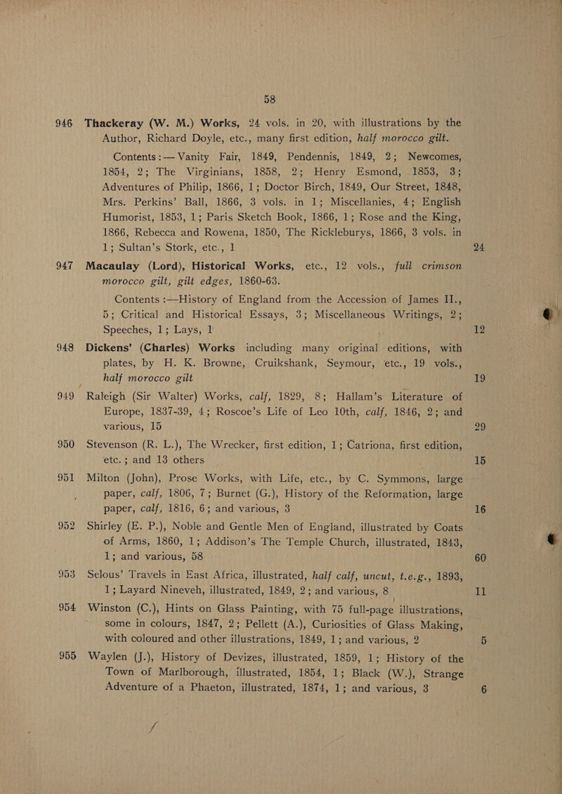 947 948 955 Author, Richard Doyle, etc., many first edition, half morocco gilt. Contents:— Vanity Fair, 1849, Pendennis, 1849, 2; Newcomes, 1854, 2; The Virginians, 1858, 2; Henry Esmond, 1853, (3; Adventures of Philip, 1866, 1; Doctor Birch, 1849, Our Street, 1848, Mrs. Perkins’ Ball, 1866, 3 vols. in 1; Miscellanies, 4; English Humorist, 1853, 1; Paris Sketch Book, 1866, 1; Rose and the King, 1866, Rebecca and Rowena, 1850, The Rickleburys, 1866, 3 vols. in 1; Sultan’s Stork, etc., 1 Macaulay (Lord), Historical Works, etc., 12 vols., full crimson morocco gilt, gilt edges, 1860-63. Contents :—History of England from the Accession of James I1., 5; Critical and Historical Essays, 3; Miscellaneous Writings, 2; Speeches, 1; Lays, I’ ! Dickens’ (Charles) Works including many original editions, with plates, by H. K. Browne, Cruikshank, Seymour, etc., 19 vols., half morocco gilt Raleigh (Sir Walter) Works, calf, 1829, 8; Hallam’s Literature of Europe, 1837-39, 4; Roscoe’s Life of Leo 10th, calf, 1846, 2; and various, 15 Stevenson (R. L.), The Wrecker, first edition, 1; Catriona, first edition, etc. ; and 13 others Milton (John), Prose Works, with Life, etc., by C. Symmons, large paper, calf, 1806, 7; Burnet (G.), History of the Reformation, large paper, calf, 1816, 6; and various, 3 Shirley (E. P.), Noble and Gentle Men of England, illustrated by Coats of Arms, 1860, 1; Addison’s The Temple Church, illustrated, 1843, 1; and various, 58 Selous’ Travels in East Africa, illustrated, half calf, uncut, t.e.g., 1893, 1; Layard Nineveh, illustrated, 1849, 2; and various, 8 Winston (C.), Hints on Glass Painting, with 75 full-page illustrations, some in colours, 1847, 2; Pellett (A.), Curiosities of Glass Making, with coloured and other illustrations, 1849, 1; and various, 2 Waylen (J.), History of Devizes, illustrated, 1859, 1; History of the Town of Marlborough, illustrated, 1854, 1; Black (W.), Strange Adventure of a Phaeton, illustrated, 1874, 1; and various, 3 24 12 19 29 15 16 60 I] ~ et. ty ere ™