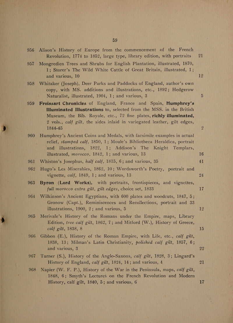 956 957 958 959 960 961 962 963 964 965 966 967 968 59 Alison’s History of Europe from the commencement of the French ~ Revolution, 1774 to 1852, large type, library edition, with portraits Mongredien Trees and Shrubs for English Plantation, illustrated, 1870, 1; Storer’s The Wild White Cattle of Great Britain, illustrated, 1; and various, 10 Whitaker (Joseph), Deer Parks and Paddocks of England, author’s own copy, with MS. additions and illustrations, etc., 1892; Hedgerow Naturalist, illustrated, 1904, 1; and various, 3 Froissart Chronicles of England, France and Spain, Humphrey’s IHuminated Illustrations to, selected from the MSS. in the British Museum, the Bib. Royale, etc., 72 fine plates, richly illuminated, 2 vols., calf gilt, the sides inlaid in variegated leather, gilt edges, 1844-45 Humphrey’s Ancient Coins and Medals, with facsimile examples in actual relief, stamped calf, 1850, 1; Moule’s Bibliotheca Heraldica, portrait and illustrations, 1822, 1; Addison’s The Knight Templars, illustrated, morocco, 1842, 1; and various, 13 Whiston’s Josephus, half calf, 1815, 6; and various, 35 Hugo’s Les Miserables, 1862, 10; Wordsworth’s Poetry, portrait and vignette, calf, 1849, 1; and various, 13 Byron (Lord Works), with portraits, frontispieces, and vignettes, full morocco extra gilt, gilt edges, choice set, 1833 Wilkinson’s Ancient Egyptians, with 600 plates and woodcuts, 1847, 5; Gronow (Capt.), Reminiscences and Recollections, portrait and 33 illustrations, 1900, 2; and various, 5 Merivale’s History of the Romans under the Empire, maps, Library Edition, tree calf gilt, 1862, 7; and Mitford (W.), History of Greece, calf gilt, 1838, 8 Gibbon (E.), History of the Roman Empire, with Life, etc., calf gilt, 1838, 13; Milman’s Latin Christianity, polished calf gilt, 1857, 6; and various, 3 Turner (S.), History of the Anglo-Saxons, calf gilt, 1828, 3; Lingard’s History of England, calf gilt, 1824, 14; and various, 4 Napier (W. F. P.), History of the War in the Peninsula, maps, calf gilt, 1848, 6; Smyth’s LectureS on the French Revolution and Modern History, calf gilt, 1840, 5; and various, 6 21 12 bo 16 41 24 17 12 15 22 21 17