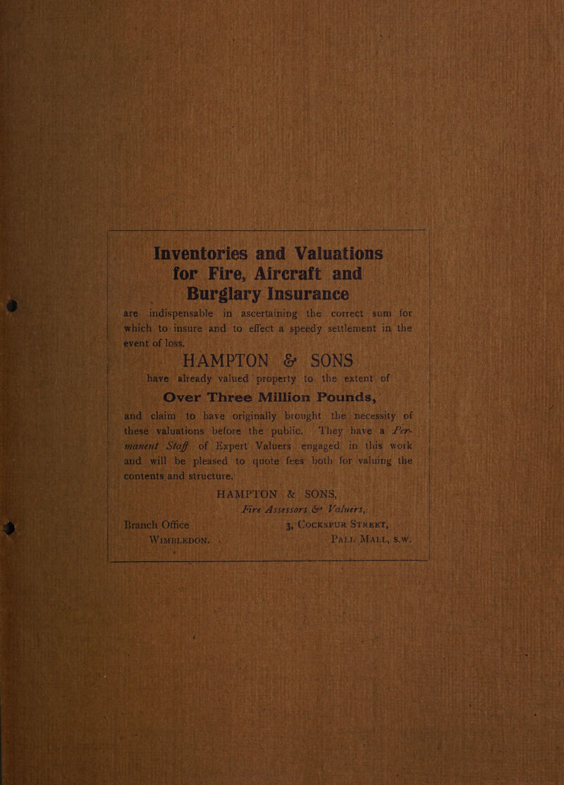 * I t *) ” rb ie f : 4 pe ‘ ¥ 4 , we } ; {7 A rf y CY 2 | 9 vi Ms 3 } eh 7 ae i. ~ 4 Mt oT ii ro ae 4 1 ‘ KoA * t ri ¥ vs - ( et } ‘ Lee j i! 3 ‘y § ie a bag ’ es ty, ; + { i 4 - ¥ * ei ” ke ret hati sie ark ¢ i Ke a A pe K TL - i f 4 ee! M 4 r q 7 rt ; N - b i i } r P ay , 7 b Y we - : : wie ¢ ¢3 4 ihe a Mia : : BS * ‘ J i ‘ :      i i 5 i 4 * 4 i MH A 7 : Fi et it , Sem | if te a t i 3 P j j | iy ; ce f 4 ¢ ‘ ‘ oy / , a en f * fH pee £ ; ay % , ; esr 3 es } ear, | 4 a p a ‘ j ; ; Hs c } ~~ ba |   | _ Inventories and Valuations — Te for Fire, Aircraft and a i as  : Burglary. Insurance © hi, bi nt in ASCE lens tbe: correct sum | for By a |  ue AMPTON &amp; SONS” 2 already valued ‘property to the extent, of Fi Over” Three Million seh at ee ae         ‘ok “HAMPT ON &amp; SONS, ne Fire Assessors &amp; Valuers, . h Office ace a &amp; eine _ 3, Cockspur situ, cet Wantepon. toutes : REN Pau Mai, s.W. AGT aes ‘ MAE R 4 Ae ive        acne Sm eet Der rey Oe ie * Faces wr Sye