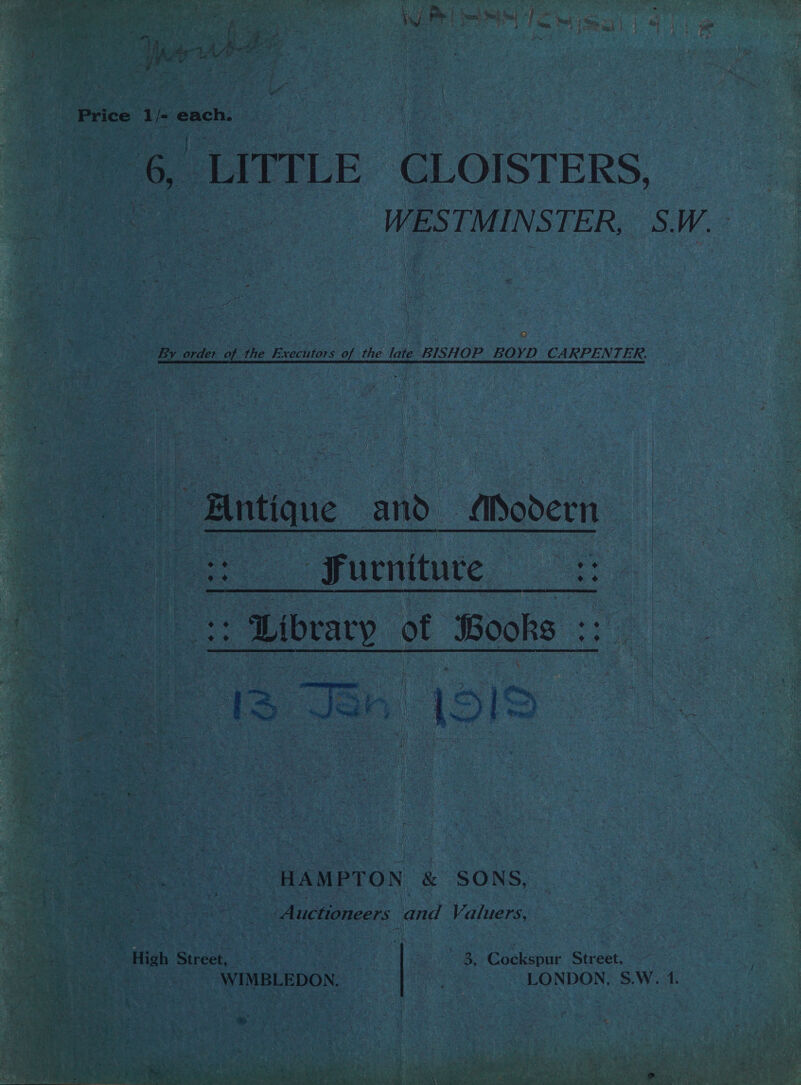 | is oe, rs ir. je ; 4 N . 4 ; “ss : : j a ; Fy ary oy, a a a; a rs Pay j &amp; . r Price 1 fe each. as UITTLE CLOISTERS, WES TMINSTER, S.W.- By order of the Executors of the late BISHOP BOYD CARPENTER. : Antique and. fiSodern. ae Furniture _  Ee it Aibeary of Books cy =“, ; HAMPTON &amp; SONS, Auctioneers and Valuers, High Street, ~ 7 | ; 8, Cockspur Street, WIMBLEDON. LONDON, S.W. 1. = &lt;.