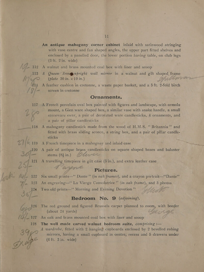    F 4 4 eats 114 So 7 a | 17 Sei i8 ?, iL An antique mahogany corner cabinet inlaid with satinwood stringing with vase centre and fan shaped angles, the upper part fitted shelves and enclosed by a panelled door, the lower portion having table, on club legs (3 ft. 2in. wide) . A walnut and brass mounted coal box with liner and scoop A Queen Ann@upright wall mirror in a walnut and gilt shaped, frame (plate 30 in. x 19 in.) : A feather cushion in cretonne, a waste paper basket, and a 5 ft. 2-fold birch screen in cretonne Ornaments. mount, a Gien ware shaped box, a similar vase with snake handle, a small stoneware ewer, a pair of decorated ware candlesticks, 4 ornaments, and a pair of villar candlesticks bi A mahogany candlestick made from the wood of H.M.S. “‘ Britannia’ and fitted with brass sliding sconce, a string box, anda pair of pillar candle- sticks A French timepiece in a mahogany and inlaid case A pair of antique brass candlesticks on square shaped bases and baluster - $ - stems (84 in.) ((/t¢1~e A travelling timepiece in gilt case (5in.), and extra leather case og ee 4 Pictures. Six small prints—‘‘ Dante ”’ (in oak frames), and a crayon portrait—~‘‘Dante”’ An engraving—‘‘ La Vierge Consolatrice’’ (in oak frame), and 3 photos Two old ‘prints—‘‘ Morning and Evening Devotion ’”’ Bedroom No. 9 (adjoining). The well made carved walnut bedroom suite, comprising :— A wardrobe, fitted with 2 hanging cupboards enclosed by 2 bevelled robing mirrors, having a small cupboard in centre, recess and 5 drawers under