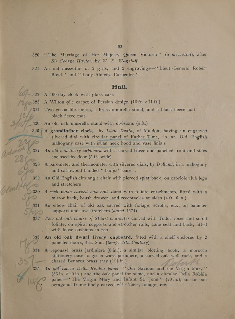 320 ‘The Marriage of Her Majesty Queen Victoria’’ (a mezzotint), after Sir George Hayter, by W. E. Wagstaff 321 An old mezzotint of 2 girls, and 2 engravings—‘‘ Lieut.-General Robert Boyd ’’ and ‘‘ Lady Almeira Carpenter ’’ gee Hall. Q 322 A 400-day clock with glass case '® +323 A Wilton pile carpet of Persian design (10 ft. x 11 ft.) 4 eye! ie cocoa fibre mats, a brass umbrella stand, and a black fleece mat 124 fe black fleece mat # ¥ ad 9 iy. i 325 An old oak umbrella stand with divisions (4 ft.) ron A grandfather clock, by Isaac Death, of Maldon, having an engraved Zia silvered dial with circular panel of Father Time, in an Old English mahogany case with swan neck hood and vase finials :  i 7 i k 327 An old oak livery cupboard with a carved frieze and panelled front and sides ata Gr. enclosed by door (5 ft. wide) th: K 328 A barometer and thermometer with silvered dials, by Dolland, in a mahogany y and satinwood banded ‘“‘ banjo’ case . | 329 An Old English elm angle chair with pierced splat back, on cabriole club legs bhbd AS and stretchers ah Co 330 A ‘well made carved oak hall stand with foliate enrichments, fitted with a OD a mirror back, brush drawer, and receptacles at sides (4 ft. 6 in.) 331 An elbow chair of old oak carved with ‘foliage, scrolls, etc., on baluster 4 hr supports and !ow stretchers (dated 1674) $32 Two old oak chairs of Stuart character carved with Tudor roses and scroll foliate, on spiral supports and stretcher rails, cane seat and back, fitted with loose cushions in rep 333 An old oak dwarf livery cupboard, fitted with a shelf enclosed by 2 I] ls panelled doors, 4 ft. 8in. (temp. 17th Century) } lA ° . * . ° . . ') 334 A repoussé brass jardiniere (8in.), a similar blotting book, a morocco _ A stationery case, a gireen ware jardiniere, ja carved oak wall rack, and a Eee bee |. chased Benares brass tray (124 in.) f 335 An old’ Lucca Della Robbia panel—‘‘ Our Saviour and the Virgin Mary ”’ (36 in. x 20 in.) and tthe oak panel for same, and a circular Della Robbia ay ie ie cite Virgin Mary and Infant St. John ’’ (20in.), in an oak _ ' octagonal frame finely carved w ith vines, foliage, ete.