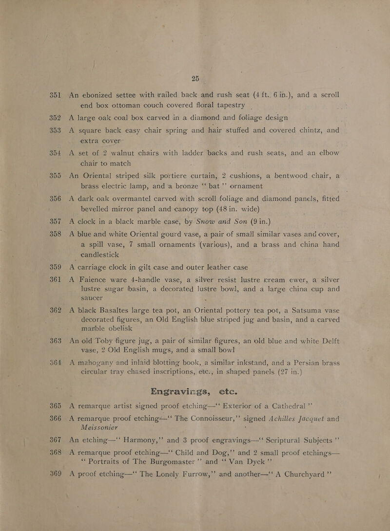 357 308 359 361 365 366 25 An ebonized settee with trailed back and rush seat (4 ft..6in.), and a scroll end box ottoman couch covered floral tapestry A large oak coal box carved in a diamond and foliage design A square back easy chair spring and hair stuffed and covered chintz, and extra cover A set of 2 walnut chairs with ladder backs and rush seats, and an elbow chair to match An Oriental striped silk portiere curtain, 2 cushions, a bentwood chair, a brass electric lamp, and a bronze “‘ bat ’’ ornament A dark oak overmantel carved with scroll foliage and diamond panels, fitted bevelled mirror panel and canopy top (48 in. wide) A clock in a black marble case, by Snow and Son (9 in.) A blue and white Oriental gourd vase, a pair of small similar vases and cover, fond a spill vase, 7 small ornaments (various), and a brass and china hand candlestick A carriage clock in gilt case and outer leather case A Faience ware 4-handle vase, a silver resist lustre cream ewer, a silver _ lustre sugar ibasin, a decorated lustre bowl, and a large china cup and saucer A black Basaltes large tea pot, an Oriental pottery tea pot, a Satsuma vase decorated figures, an Old English blue striped jug and basin, and a carved marble obelisk An old Toby figure jug, a pair of similar figures, an old blue and white Delft vase, 2 Old English mugs, and a small bowl A mahogany and inlaid blotting book, a similar inkstand, and a Persian brass circular tray chased inscriptions, etc., in shaped panels (27 in.} Engravings, etc. A remarque artist signed proof etching—‘‘ Exterior of a Cathedral ’’ ’ A remarque proof etching—‘‘ The Connoisseur,’’ signed Achilles Jacquet and Meissonier d An etching—‘* Harmony,’’ and 3 proof engravings—‘‘ Scriptural Subjects ’’ b] A remarque proof etching—‘‘ Child and Dog,’’ and 2 small proof etchings— ‘Portraits of The Burgomaster’”’ and ‘‘ Van Dyck ’”’ A proof etching— The Lonely Furrow,’’ and another—‘‘ A Churchyard ”’