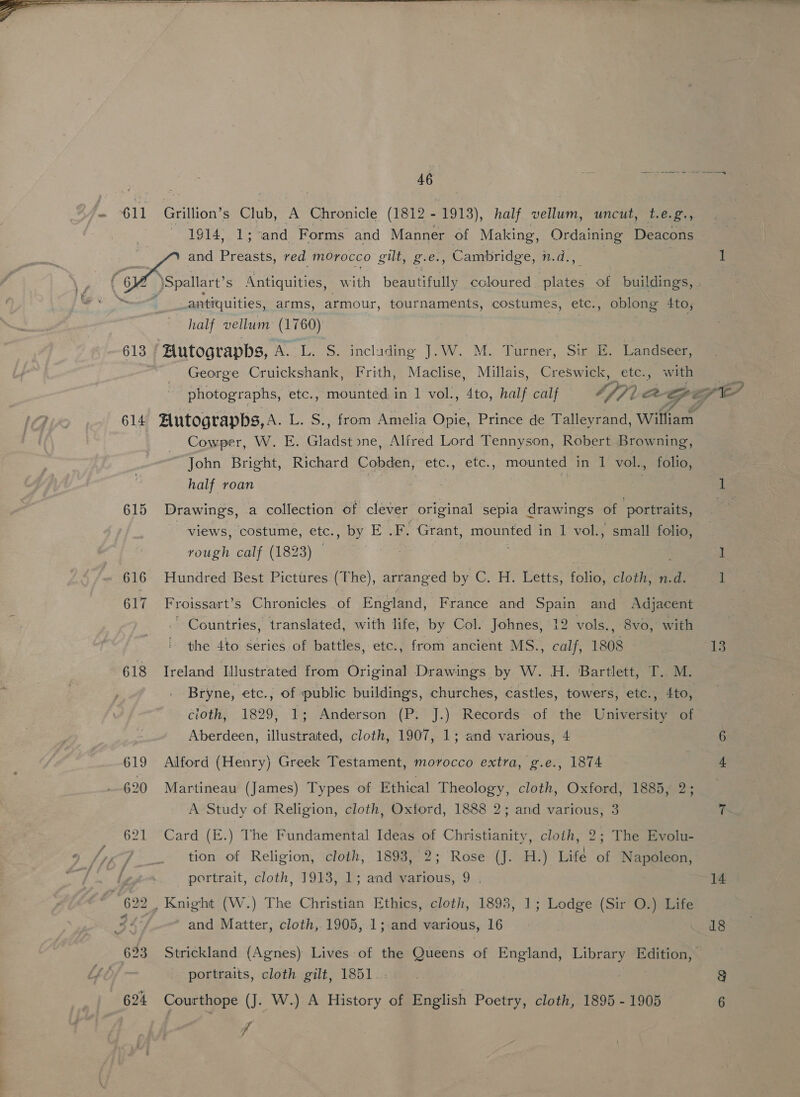  46 i 1914, 1; and Forms and Manner of Making, Ordaining Deacons antiquities, arms, armour, tournaments, costumes, etc., oblong 4to, half vellum (1760) 7 613 ‘ Hutograpbs, A. L. S. including J.W. M. Turner, Sir E. Landseer, = George Cruickshank, Frith, Maclise, Millais, Creswick, etc., with 614 Autograpbs,A. L. S., from Amelia Opie, Prince de Talleyrand, William , Cowper, W. E. Gladst yne, Alfred Lord Tennyson, Robert Browning, John Bright, Richard Cobden, etc., etc., mounted in 1 vol., folio, ( half roan 615 Drawings, a collection of clever original sepia drawings of portraits, views, costume, etc., by E .F. Grant, mounted 1 in 1 vol., small folio, rough calf (1823) © | : 616 Hundred Best Pictures (The), arranged by C. H. Letts, folio, cloth, n.d. 617 Froissart’s Chronicles of England, France and Spain and Adjacent . Countries, translated, with life, by Col. Johnes, 12 vols., 8vo, with the 4to series of battles, etc., from ancient MS., calf, 1808 618 Ireland Illustrated from Original Drawings by W. H. Bartlett, T.. M. Bryne, etc., of public buildings, churches, castles, towers, etc., 4to, cioth, 1829, 1; Anderson (P. J.) Records of the University of Aberdeen, illustrated, cloth, 1907, 1; and various, 4 619 Alford (Henry) Greek Testament, morocco extra, g.e., 1874 620 Martineau (James) Types of Ethical Theology, cloth, Oxford, 1885, 2; A Study of Religion, cloth, Oxford, 1888 2; and various, 3 621 Card (E.) The Fundamental Ideas of Christianity, cloth, 2; The Evolu- tion of Religion, cloth, 1893, 2; Rose (J. H.) Life of Napoleon, portrait, cloth, 1913, 1; and various, 9 . and Matter, cloth, 1905, 1; and various, 16 623 Strickland (Agnes) Lives of the Queens of England, Library Edition, portraits, cloth gilt, 1851. 624 Courthope (J. W.) A History of English Poetry, cloth, 1895 - 1905 “il 13 18