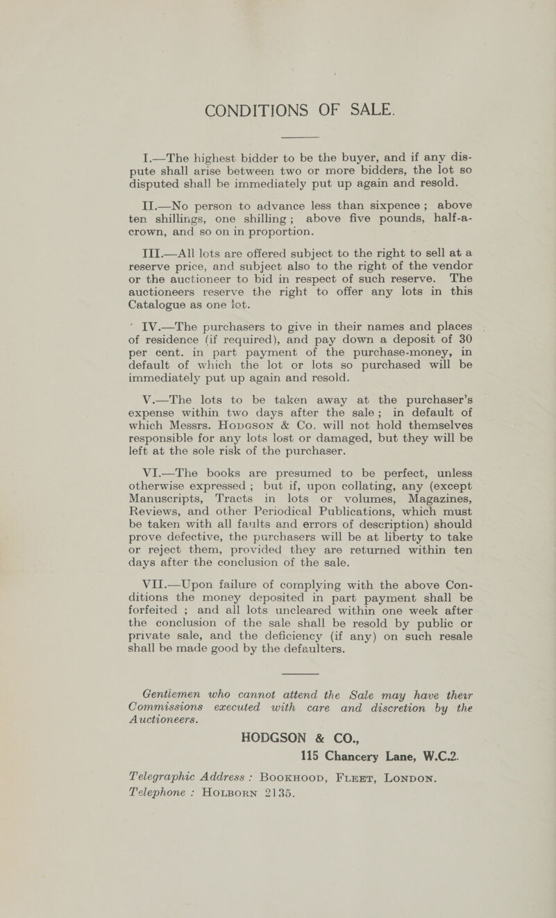 CONDITIONS OF SALE.  I.—The highest bidder to be the buyer, and if any dis- pute shall arise between two or more bidders, the lot so disputed shall be immediately put up again and resold. II.—No person to advance less than sixpence; above ten shillings, one shilling; above five pounds, half-a- crown, and so on in proportion. TII.—All lots are offered subject to the right to sell at a reserve price, and subject also to the right of the vendor or the auctioneer to bid in respect of such reserve. The auctioneers reserve the right to offer any lots in this Catalogue as one iot. ‘ IV.—The purchasers to give in their names and places of residence (if required), and pay down a deposit of 30 per cent. in part payment of the purchase-money, in default of which the lot or lots so purchased will be immediately put up again and resold. V.—The lots to be taken away at the purchaser’s expense within two days after the sale; in default of which Messrs. Hopcson &amp; Co. will not hold themselves responsible for any lots lost or damaged, but they will be left at the sole risk of the purchaser. VI.—The books are presumed to be perfect, unless otherwise expressed ; but if, upon collating, any (except Manuscripts, Tracts in lots or volumes, Magazines, Reviews, and other Periodical Publications, which must be taken with all faults and errors of description) should prove defective, the purchasers will be at liberty to take or reject them, provided they are returned within ten days after the conclusion of the sale. VII.—Upon failure of complying with the above Con- ditions the money deposited in part payment shall be forfeited ; and all lots uncleared within one week after the conclusion of the sale shall be resold by public or private sale, and the deficiency (if any) on such resale shall be made good by the defaulters.  Gentlemen who cannot attend the Sale may have thewr Commissions executed with care and discretion by the Auctioneers. HODGSON &amp; CO., 115 Chancery Lane, W.C.2. Telegraphic Address : BookHoop, FLEET, LoNpon. Telephone : HOLBORN 2135.