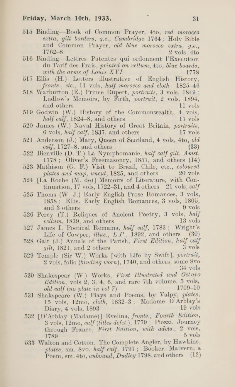 515 516 517 518 519 520 521 522 523 524 525 526 527 528 529 530 531 532 533 Binding—Book of Common Prayer, 4to, red morocco extra, gilt borders, g.e., Cambridge 1764; Holy Bible and Common Prayer, old blue morocco extra, g.e., 1762-8 2 vols, 4to Binding—Lettres Patentes qui ordonnent |’Execution du Tarif des Frais, printed on vellum, 4to, blue boards, with the arms of Louis X VI 1778 Ellis (H.) Letters illustrative of English History, fronts., etc., 11 vols, half morocco and cloth 1825-46 Warburton (E.) Prince Rupert, portraits, 3 vols, 1849 ; Ludlow’s Memoirs, by Firth, portrait, 2 vols, 1894, and others 11 vols Godwin (W.) History of the Commonwealth, 4 vols, half calf, 1824-8, and others 17 vols James (W.) Naval History of Great Britain, portraits, 6 vols, half calf, 1837, and others 17 vols Anderson (J.) Mary, Queen of Scotland, 4 vols, 4to, old calf, 1727-8, and others (33) Bienville (D. T.) La Nymphomanie, half calf gilt, Amst. 1778 ; Oliver’s Freemasonry, 1857, and others (14) Mathison (G. F.) Visit to Brazil, Chile, etc., coloured plates and map, uncut, 1825, and others 20 vols [La Roche (M. de)] Memoirs of Literature, with Con- tinuation, 17 vols, 1722-31, and 4 others 21 vols, calf Thoms (W. J.) Early English Prose Romances, 3 vols, 1858 ; Ellis. Early English Romances, 3 vols, 1805, and. 3 others 9 vols Percy (T.) Reliques of Ancient Poetry, 3 vols, half vellum, 1839, and others 13 vols James I. Poetical Remains, half calf, 1783; Wright’s Life of Cowper, tllus., U.P., 1892, and others (30) Galt (J.) Annals of the Parish, First Edition, half calf gilt, 1821, and 2 others 3 vols Temple (Sir W.) Works [with Life by Swift], portrait, 2 vols, folio (binding worn), 1740, and others, some 8vo 34 vols Shakespear (W.) Works, First Illustrated and Octavo Edition, vols 2, 3, 4, 6, and rare 7th volume, 5 vols, old calf (no plate in vol 7) 1709-10 Shakspeare (W.) Plays and Poems, by Valpy, plates, 15 vols, 12mo, cloth, 1832-3; Madame D’Arblay’s Diary, 4 vols, 1893 19 vols [D’Arblay (Madame)] Evelina, fronts., Fourth Edition, 3 vols, 12mo, calf (titles defct.), 1779 ; Piozzi. Journey through France, First Edition, with advts., 2 vols, 1789 5 vols Walton and Cotton. The Complete Angler, by Hawkins, plates, sm. 8vo, half calf, 1797; Booker. Malvern, a