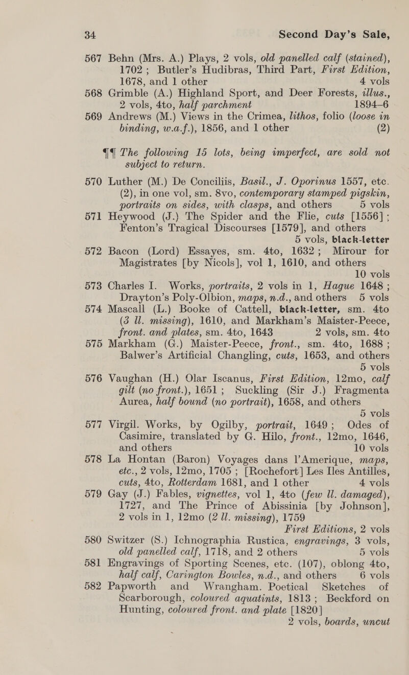 567 Behn (Mrs. A.) Plays, 2 vols, old panelled calf (stained), 1702; Butler’s Hudibras, Third Part, First Edition, 1678, and 1 other 4 vols 568 Grimble (A.) Highland Sport, and Deer Forests, idlus., 2 vols, 4to, half parchment 1894-6 569 Andrews (M.) Views in the Crimea, lithos, folio (loose in binding, w.a.f.), 1856, and 1 other (2) {The following 15 lots, being wmperfect, are sold not subject to return. 570 Luther (M.) De Conciliis, Basil., J. Oporinus 1557, ete. (2), in one vol, sm. 8vo, contemporary stamped pigskin, portraits on sides, with clasps, and others 5 vols 571 Heywood (J.) The Spider and the Flie, cuts [1556] ; Fenton’s Tragical Discourses [1579], and others 5 vols, black-letter 572 Bacon (Lord) Essayes, sm. 4to, 1632; Mirour for Magistrates [by Nicols], vol 1, 1610, and others 10 vols 573 Charles I. Works, portraits, 2 vols in 1, Hague 1648 ; Drayton’s Poly-Olbion, maps, n.d., and others 5 vols 574 Mascall (L.) Booke of Cattell, black-letter, sm. 4to (3 Il. missing), 1610, and Markham’s Maister-Peece, front. and plates, sm. 4to, 1643 2 vols, sm. 4to 575 Markham (G.) Maister-Peece, front., sm. 4to, 1688 ; Balwer’s Artificial Changling, cuts, 1653, and others 5 vols 576 Vaughan (H.) Olar Iscanus, First Edition, 12mo, calf gilt (no front.), 1651; Suckling (Sir J.) Fragmenta Aurea, half bound (no portrait), 1658, and others 5 vols 577 Virgil. Works, by Ogilby, portrait, 1649; Odes of Casimire, translated by G. Hilo, front., 12mo, 1646, and others 10 vols 578 La Hontan (Baron) Voyages dans l’Amerique, maps, etc., 2 vols, 12mo, 1705 ; [Rochefort] Les [les Antilles, cuts, 4to, Rotterdam 1681, and 1 other 4 vols 579 Gay (J.) Fables, vignettes, vol 1, 4to (few Ul. damaged), 1727, and The Prince of Abissinia [by Johnson], 2 vols in 1, 12mo (2 ll. missing), 1759 First Hditions, 2 vols 580 Switzer (S.) Ichnographia Rustica, engravings, 3 vols, old panelled calf, 1718, and 2 others 5 vols 581 Hngravings of Sporting Scenes, etc. (107), oblong 4to, half calf, Carington Bowles, n.d., and others 6 vols 582 Papworth and Wrangham. Poetical Sketches of Scarborough, coloured aquatints, 1813; Beckford on Hunting, coloured front. and plate [1820] 2 vols, boards, uncut