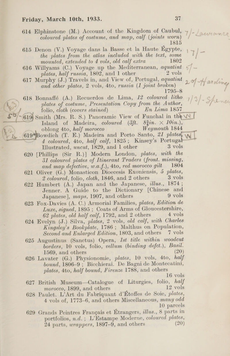 Friday, March 10th, 1933. SH. coloured plates of costume, and map, calf (joints worn) 1815 615 Denon (V.) Voyage dans la Basse et la Haute Egypte, the plates from the atlas included with the text, some mounted, extended to 4 vols, old calf extra 1802 plates, half russia, 1802, and 1 other 2 vols 617 Murphy (J.) Travels in, and View of, Portugal, aquatint and other plates, 2 vols, 4to, russia (1 joint broken) 1795-8 - 618 Bonnaffé (A.) Recuerdos de Lima, 12 coloured litho A.) plates of costume, Presentation Copy from the Author, A _. folio, cloth (covers stained) En Lama 1857 Island of Madeira, coloured (3ft. Sin. x 10in.), Tllustrated, wncut, 1829, and 1 other 3 vols 620 [Phillips (Sir R.)] Modern London, plates, with the 31 coloured plates of Itinerant Traders (front. missing, and map defective, w.a.f.), 4to, red morocco gilt 1804 621 Oliver (G.) Monasticon Dioecesis Exoniensis, 5 plates, 2 coloured, folio, cloth, 1846, and 2 others 3 vols 622 Humbert (A.) Japan and the Japanese, dllus., 1874 ; Jenner. A Guide to the Dictionary [Chinese and Japanese], maps, 1907, and others 9 vols 623 Fox-Davies (A. C.) Armorial Families, plates, Hdition de Luxe, signed, 1895 ; Coats of Arms of Gloucestershire, 62 plates, old half calf, 1792, and 2 others 4 vols 624 Evelyn (J.) Silva, plates, 2 vols, old calf, with Charles Kingsley’s Bookplate, 1786 ; Malthus on Population, Second and Enlarged Edition, 1803, and others 7 vols 625 Augustinus (Sanctus) Opera, Ist title within woodcut borders, 10 vols, folio, vellum (binding defct.), Basil. 1569, and others (20) 626 Lavater (G.) Physionomie, plates, 10 vols, 4to, half bound, 1806-9 ; Bicchierai. De Bagni de Montecatini, plates, 4to, half bound, Firenze 1788, and others 16 vols 627 British Museum—Catalogue of Liturgies, folio, half morocco, 1899, and others 12 vols 628 Paulet. L’Art du Fabriquant d’Etoffes de Soie, plates, 4 vols of, 1773-6, and others Miscellaneous, many odd 10 parcels 629 Grands Peintres Frangais et Etrangers, illus., 8 parts in portfolios, n.d. ; L’Estampe Moderne, coloured plates,