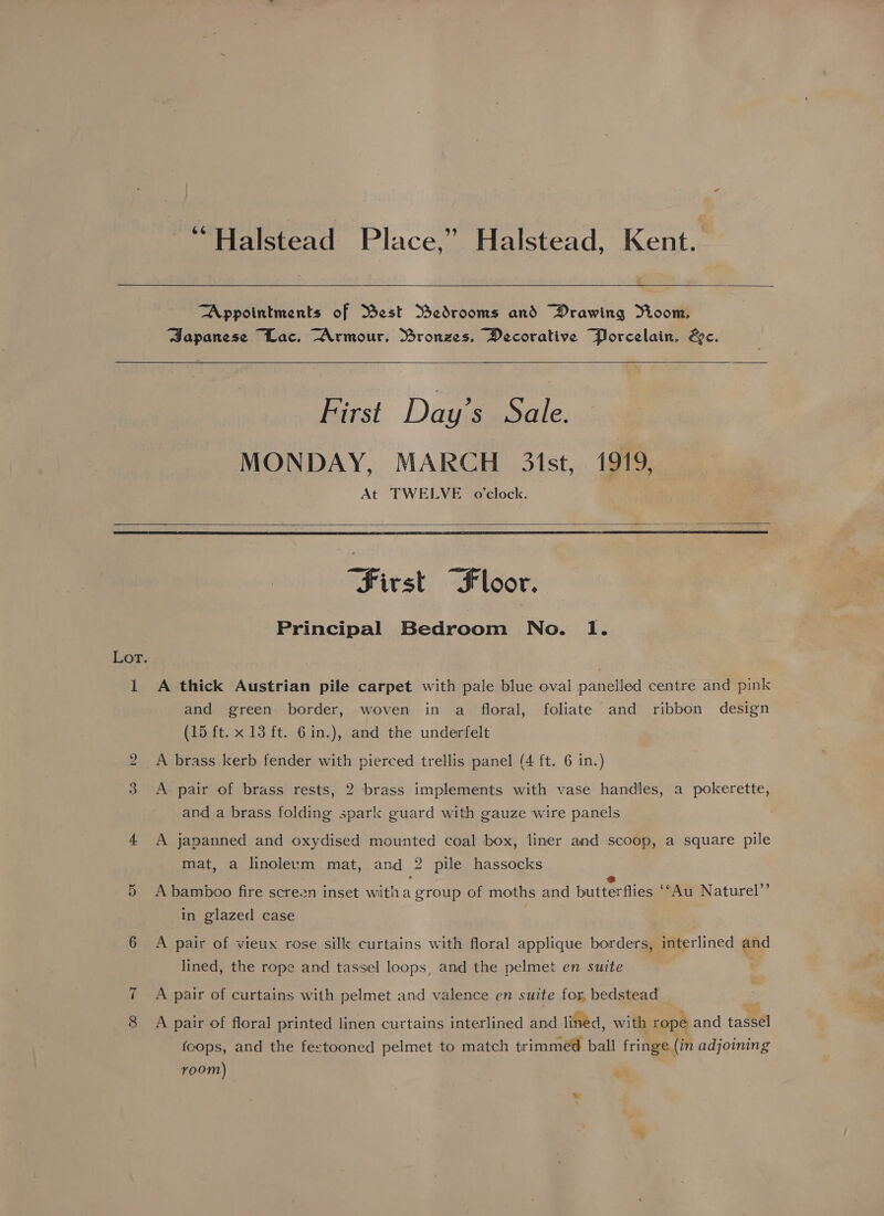 “Halstead Place,” Halstead, Kent.  “Appointments of Mest Bedrooms and Drawing Yioom, Sapanese “Lac, “Armour, Ssronzes, Decorative Porcelain, &amp;c.   First Day’s Sale. MONDAY, MARCH 3ist, 1919, At TWELVE o'clock.   “First “Floor. Principal Bedroom No. Il. Lor. 1 A thick Austrian pile carpet with pale blue oval panelled centre and pink and green border, woven in a floral, foliate and ribbon design (15 ft. x 13 ft. 6in.), and the underfelt 2 A brass kerb fender with pierced trellis panel (4 ft. 6 in.) 3 A pair of brass rests, 2 brass implements with vase handles, a pokerette, and a brass folding spark guard with gauze wire panels 4 A japanned and oxydised mounted coal box, liner and scoop, a square pile mat , a linoleum mat, and 2 pile hassocks bee bs ” 5 A bamboo fire screzn inset witha group of moths and butterflies ‘“Au Naturel in glazed case 6 A pair of vieux rose silk curtains with floral applique borders, interlined and lined, the rope and tassel loops, and the pelmet en suite A pair of curtains with pelmet and valence en suite for, bedstead 8 A pair of floral printed linen curtains interlined and lined, with rope and tassel cops, and the festooned pelmet to match trimmed ball fringe (in adjoining room) aa