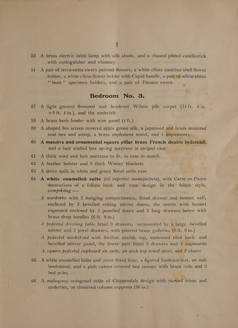 65 66 at ( A brass electric table lamp with silk shade, and a chased plated candlestick with extinguisher and chimney A pair of terra-cotta ewers painted flowers, a white-china nautilus shell flower holder, a white china tlower hclder with Cupid handle, a pair of white china ‘‘ boot ’’ specimen holders, and a pair of Thoune ewers Bedroom No. 3. A light ground flowered and bordered Wilton pile carpet (14 ft. Gin. x9 ft. 4in.), and the underfelt A brass kerb fender with wire panel (4 ft.) A shaped fire screen covered apple green silk, a japanned and brass mounted coal box and scoop, a brass implement stand, and 4 implements A massive and ornamental! square pillar brass French double bedstead, ' and a hair stuffed box spring mattress in striped case A thick wool and hair mattress to fit, in case to match A feather bolster and 3 thick Witney blankets A down quilt in white and green floral satin case A white enamelled: suite (of superior manufacture), with Carte en Pierre decorations of a foliate husk and vase design in the Adam _ style, comprising :— A wardrobe with 2 hanging compartments, fitted drawer and bonnet well, enclosed by 2 bevelled robing mirror doors, the centre with bonnet cupboard enclosed by 2 panelled doors and 5 long drawers below with brass drop handles (6 ft. 9 in.) A pedestal dressing table fitted 9 drawers, surmounted by a large bevelled mirror and. 2 jewel drawers, with pierced brass galleries (3 ft. 9 in.) A pedestal washstind with Sicilian marble top, embossed tiled back and bevelled mirror panel, the lower part fitted 3 drawers and 2 cupboards A square pedestal cupboard en suite, an arch top towel airer, and 2 chairs A white enamelled bidet and cover fitted liner, a figured linoleu1a mat, an oak bookstand, and a pink sateen covered bed canopy with brass rods and 2 bed pcles A mahogany octagonal table of Chippendale design with nierced frieze and undertier, on clustered column supports (36 in.)