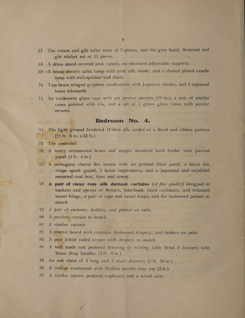 lord 8 8 The cream and gilt toilet ware of 5 pieces, and the grey band, flowered and A dress stand covered pink sateen, on ebonized adjustable supports A brass electric table lamp with pink sillk shade, and a chased plated candle lamp with extiaquisher and shade Two brass winged gryphon candlesticks with Japanese shades, and 2 repousseé brass inkstands An irridescent glass vase with art pewter mounts (10 in.), a pair of similar vases painted with iris, and a set of 3 green glass vases with pewter mecunts Bedroom No. 4. (21 ft. 6 in. x 15 ft.) The underfelt A heavy ornamental brass and copper mounted kerb fender with pierced panel (4 ft. 4 in.) A mahogany cheval fire screen with art printed linen panel, a brass fan shape spark guard, 2 brass implements, and a japanned and oxydized mounted coal box, liner and scoop. . A pair of vieux rose silk damask curtains (of fine quality) designed in baskets and sprays of flowers, interlined, lined cashmere, and trimmed tassel fringe, a pair of rope and tassel loops, and the festooned pelmet to match A pair of curtains, holders, and pelmet en suite A portiere curtain to match A similar curtain A mantel board with curtains, festooned drapery, and holders en suite A pine 3-fold railed screen with drapery to match A well made oak pedestal dressing or writing table fitted 9 drawers with brass drop handles (4 ft. 6 in.) An oak chest of 3 long and 2-short drawers (2 ft. 10 in.) A similar washstand with Sicilian marble tray top (3 ft.) A similar square pedestal cupboard and a towel airer