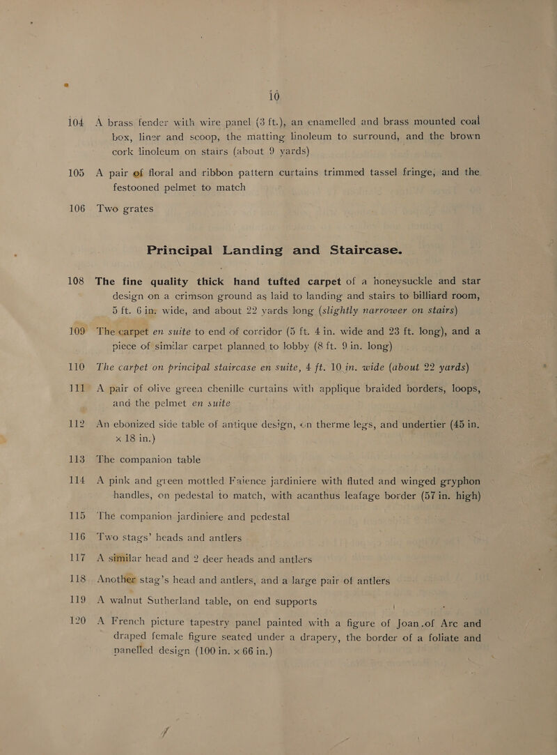 108 10 box, liner and scoop, the matting linoleum to surround, and the brown cork linoleum on stairs (ahout 9 yards) A pair ef floral and ribbon pattern curtains trimmed tassel fringe, and the. festooned pelmet to match Two. grates Principal Landing and Staircase. The fine quality thick hand tufted carpet of a honeysuckle and star design on a crimson ground as laid to landing and stairs to billiard room, 5 ft. Gin. wide, and about 22 yards long (slightly narrower on stairs) The carpet en suite to end of corridor (5 ft. 4in. wide and 23 ft. long), and a piece of similar carpet planned to lobby (8 ft. 9 in. long) The carpet on principal staircase en suite, 4 ft. 10.in. wide (about 22 yards) A pair of olive green chenille curtains with applique braided borders, loops, and the pelmet en suite An ebonized side table of antique design, on therme legs, and undertier (45 in, xo be in;) The companion table A pink and green mottled Faience jardiniere with fluted and winged gryphon handles, on pedestal to match, with acanthus leafage border (57 in. high) The companion jardiniere and pedestal Two stags’ heads and antlers A similar head and 2 deer heads and antlers Another stag’s head and antlers, and a large pair of antlers A walnut Sutherland table, on end supports ; A French picture tapestry panel painted with a figure of Joan.of Are and draped female figure seated under a drapery, the border of a foliate and panelled design (100 in. x 66 in.)