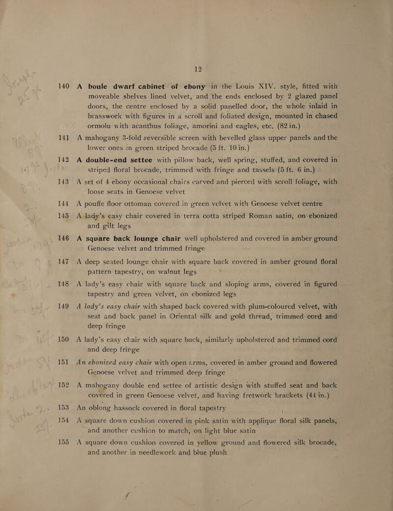 140 A boule dwarf cabinet of ebony in the Louis XIV. style, fitted with moveable shelves lined velvet, and the ends enclosed by 2 glazed panel doors, the centre enclosed by a solid panelled door, the whole inlaid in brasswork with figures in a scroll and foliated design, mounted in chased ormolu with acanthus foliage, amorini and eagles, etc. (82 in.) A mahogany 3-fold reversible screen with bevelled glass upper panels and the lower ones in green striped brocade (5 ft. 10 in.) A double-end settee with pillow back, well spring, stuffed, and covered in striped floral brocade, trimmed with fringe and tassels (5 ft. 6 in.) A set of 4 ebony occasional chairs carved and pierced with scroll foliage, with loose seats in Genoese velvet A pouffe floor ottoman covered in green velvet with Genoese velvet centre A lady’s easy chair covered in terra cotta striped Roman satin, on ebonized and gilt legs A square back lounge chair well upholstered and covered in amber ground Genoese velvet and trimmed fringe A deep seated lounge chair with square back covered in amber ground floral pattern tapestry, on walnut legs : A lady’s easy chair with square back and sloping arms, covered in figured tapestry and green velvet, on ebonized legs A lady’s easy chair with shaped back covered with plum-coloured velvet, with seat and back panel in Oriental silk and gold thread, trimmed cord and deep fringe | A lady’s easy chair with square back, similarly upholstered and trimmed cord and deep fringe Genoese velvet and trimmed deep fringe A mahogany double end settee of artistic design with stuffed seat and back covered in green Genoese velvet, and having fretwork brackets (44 in.) An oblong hassock covered in floral tapestry A square down cushion covered in pink satin with applique floral silk panels, and another cushion to match, on light blue satin A square down cushion covered in yellow ground and flowered silk brocade, and another in needlework and blue plush