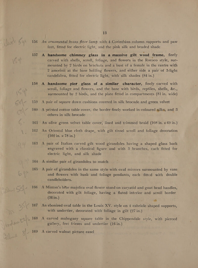 158 166 167 168 169 13 An ornamental biass floor lamp with 4 Corinthian column supports and paw feet, fitted for electric light, and the pink silk and beaded shade carved with shells, scroll, foliage, and flowers in the Rococo style, sur- mounted by 2 birds on brackets and a bust of a female in the centre with 2 amorinii at the base holding flowers, and either side a pair of 3-light candelabra, fitted for electric light, with silk shades (84 in.) A handsome pier glass of a similar character, finely carved with scroll, foliage and flowers, and the base with birds, reptiles, shells, &amp;c., surmounted by 2 birds, and the plate fitted in compartments (81 in. wide) A pair of square down cushions covered in silk brocade and green velvet A printed cotton table cover, the border finely worked in coloured silks, and 3 others in silk brocade An olive green velvet table cover, lined and trimmed braid (108 in. x 69 in.) An Oriental blue cloth drape, with gilt tinsel scroll and foliage decoration (102 in. x 78 in.) A pair of Italian carved gilt wood girandoles having a shaped glass back engraved with a classical figure and with 3 branches, each fitted for electric light, and silk shade A similar pair of girandoles to match A pair of girandoles in the same style with oval mirrors surmounted by vase and flowers with husk and foliage pendants, each fitted with double candleholders. decorated with gilt foliage, having a fluted interior and scroll border (36 in.) nm An ebonized oval table in the Louis XV. style on 4 cabriole shaped supports, with undertier, decorated with foliage in gilt (27 in.) A carved mahogany square table in the Chippendale style, with pierced gallery, fret friezes and undertier (16 in.) A carved walnut picture easel