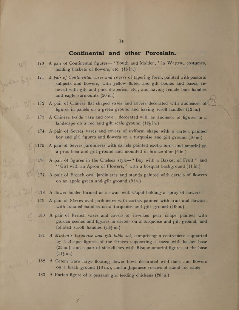 170 171 1i3 174 A175 176 177 178 HO 180 181 14 Continental and other Porcelain. bf A pair of Continental figures—‘‘ Youth and Maiden,’ holding baskets of flowers, etc. (16 in.) in Watteau costumes, A pair of Continental vases and covers of tapering form, painted with pastoral subjects and flowers, with yellow fluted and gilt bodies and bases, re- lieved with gilt and pink draperies, etc., and having female bust handles and eagle surmounts (20 in.) A pair of Chinese flat shaped vases and covers decorated with audiences of figures in panels on a green ground and having scroll handles (12 in.) A Chinese 4-side vase and cover, decorated with an audience of figures in a landscape on a red and gilt scale ground (124 in.) A pair of Sévres vases and covers of oviform shape with 4 cartels painted boy and girl figures and flowers on a turquoise and gilt ground (10 in.) A pair of Sévres jardinieres with cartels painted exotic birds and amorini on a gros bleu and gilt ground and mounted in bronze d’or (6 in.) A pair of figures in the Chelsea style—‘‘ Boy with a Basket of Fruit’’ and ,”’ ‘* Girl with an Apron of Flowers,’’ with a bosquet background (11 in.) A pair of French oval jardinieres and stands painted with cartels of flowers on an apple green and gilt ground (9 in.) A flower holder formed as a swan with Cupid holding a spray of flowers A pair of Sévres oval jardinieres with cartels painted with fruit and flowers, with foliated handles on a turquoise and gilt ground (10 in.) A pair of French vases and covers of inverted pear shape painted with garden scenes and figures in cartels on a turquoise and gilt ground, and foliated scroll handles (114 in.) A Minton’s turquoise and gilt table set, comprising a centrepiece supported by 3 Bisque figures of the Graces supporting a tazza with basket base (25 in.), and a pair of side dishes with Bisque amorini figures at the base A Cetem ware large floating flower bowl decorated wild duck and flowers on a black ground (18 in.), and a Japanese rosewood stand for same A Parian figure of a peasant girl feeding chickens (20 in.) 