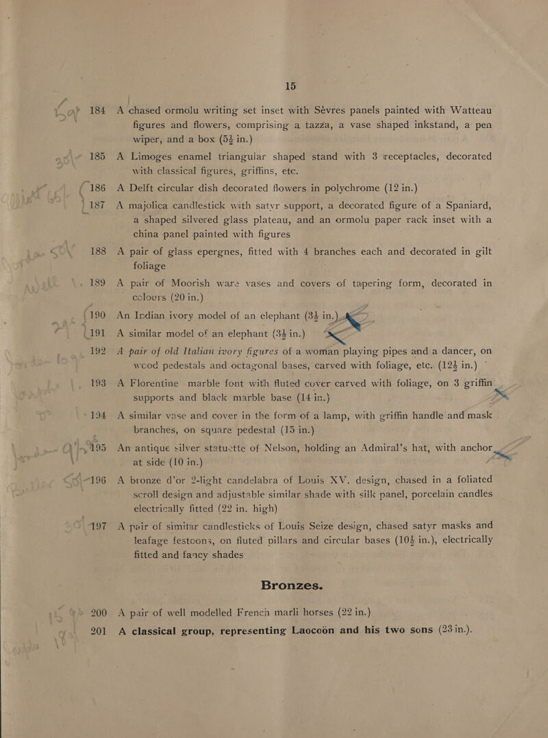 184 197 15 A chased ormolu writing set inset with Sevres panels painted with Watteau figures and flowers, comprising a tazza, a vase shaped inkstand, a pen wiper, and a box (5% in.) A Limoges enamel triangular shaped stand with 3 treceptacles, decorated with classical figures, griffins, ete. A Delft circular dish decorated flowers in polychrome (12 in.) A majolica candlestick with satyr support, a decorated figure of a Spaniard, a shaped silvered glass plateau, and an ormolu paper rack inset with a china panel painted with figures A pair of glass epergnes, fitted with 4 branches each and decorated in gilt foliage | A pair of Moorish ware vases and covers of tapering form, decorated in colours (20 in.) An Indian ivory model of an elephant (34 in.) a< A similar model of an elephant (34 in.) Be A pair of old Italian ivory figures of a woman playing pipes and a dancer, on wood pedestals and octagonal bases, carved with foliage, etc. (124 in.) A Florentine marble font with fluted cover carved with foliage, on 3 griffin supports and black marble base (14 in.) A similar vase and cover in the form of a lamp, with griffin handle and mask branches, on square pedestal (15 in.) An antique silver statuette of Nelson, holding an Admiral’s hat, with anchor at side (10 in.) A bronze d’or 2-lig¢ht candelabra of Louis XV. design, chased in a foliated scroll design and adjustable similar shade with silk panel, porcelain candles electrically fitted (22 in. high) A pair of similar candlesticks of Louis Seize design, chased satyr masks and leafage festoons, on fluted pillars and circular bases (104 in.), electrically fitted and fancy shades Bronzes. A pair of well modelled French marli horses (22 in.) A classical group, representing Laocoon and his two sons (23in.).