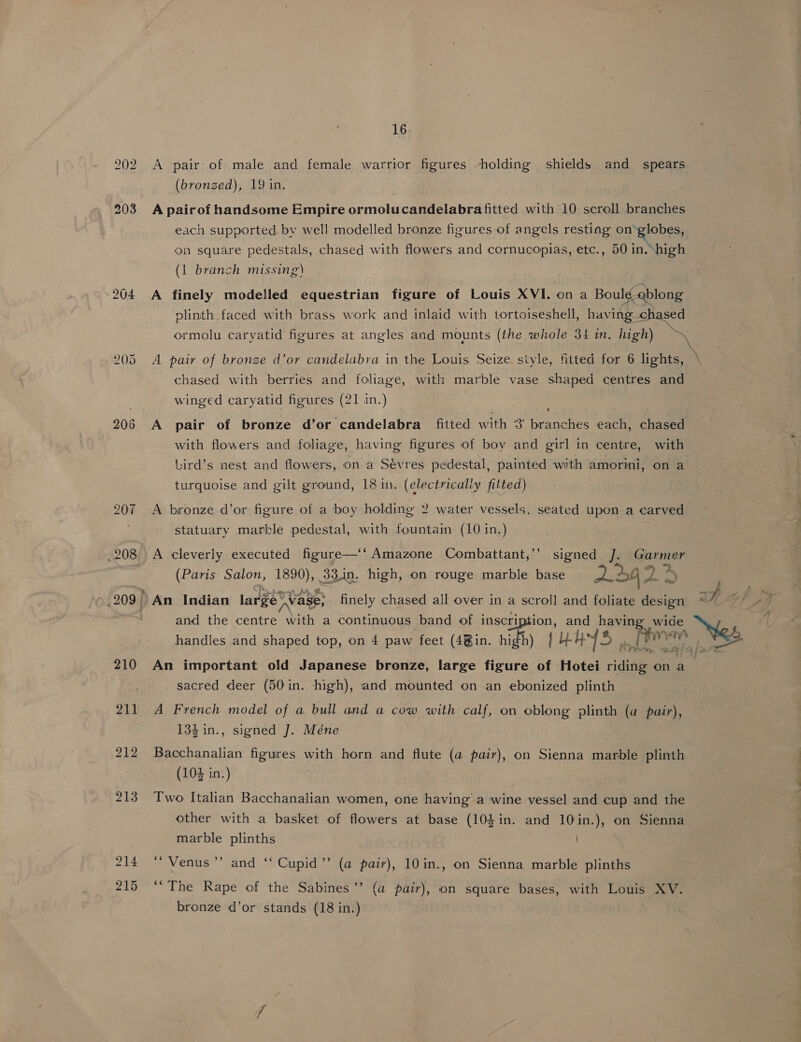 202 A pair: of male and female warrior figures holding shields and spears (bronzed), 19 in. 203 A pairof handsome Empire ormolucandelabra fitted with 10 scroll branches each supported by well modelled bronze figures of angels resting on’ globes, on square pedestals, chased with flowers and cornucopias, etc., 50 in. high (1 branch missing) | 204 A finely modelled equestrian figure of Louis XVI. on a Rouge ong plinth faced with brass work and inlaid with tortoiseshell, having—ch  ormolu caryatid figures at angles and mounts (the whole 34 in. high) 205 A pair of bronze d’or candelabra in the Louis Seize style, fitted for 6 lights, chased with berries and foliage, with marble vase shaped centres and winged caryatid figures (21 in.) 206 A pair of bronze d’or candelabra fitted with 3' branches each, chased with flowers and foliage, having figures of boy and girl in centre, with bird’s nest and flowers, on a Sevres pedestal, painted with amorini, on a turquoise and gilt ground, 18 in. (electricaliy fitted) 207 A bronze d’or figure of a boy holding 2 water vessels. seated upon a carved ‘statuary marble pedestal, with fountain (10 in.) .208 A cleverly executed figure—‘‘ Amazone Combattant,’’ signed I Garmer (Paris Salon, 1890), 33in. high, on rouge marble base 12> AL 4y _209 f An Indian large Vase; finely chased all over in a scroll and foliate design 7 and the centre with a continuous band of inscription, and having wide n Ne handles and shaped top, on 4 paw feet (4@in. oe } UY. YS [ime ae > 210 An important old Japanese bronze, large figure of Hotei vidi ona sacred deer (50 in. high), and mounted on an ebonized plinth 211 A French model of a bull and a cow with calf, on oblong plinth (a pair), 134 in., signed J. Méne 212 Bacchanalian figures with horn and flute (a pair), on Sienna marble plinth (104 in.) 213 Two Italian Bacchanalian women, one having a wine vessel and cup and the other with a basket of flowers at base (10$in. and 10in.), on Sienna | marble plinths . 214 “ Venus”’ and ‘‘ Cupid’ (a pair), 10in., on Sienna marble plinths 215 “The Rape of the Sabines’’ (a pair), on square bases, with Louis XV. bronze d’or stands (18 in.)