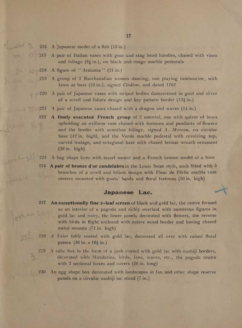 216 A Japanese model of a fish (13 in.) 217 +A pair of Italian vases with goat and stag head handles, chased with vines and foliage (84 in.), on black and irouge marble pedestals 218 A figure of ‘‘ Atalanta’’ (21 in.) 219 A group of 2 Bacchanalian women dancing, one playing tambourine, with fawn at base (23 in.), signed Clodion, and dated 1762 220 A pair of Japanese vases with striped bodies damascened in goid and silver of a scroll and foliate design and key pattern border (124 in.) 221 A pair of Japanese vases chased with a dragon and waves (14 in.) 222 A finely executed French group of 2 amorini, one with quiver of bows upholding an oviform vase chased with festoons and pendants of flowers and the border with acanthus foliage, signed A. Moreau, on circular base (42in. high), and the Verde marble pedestal with revolving top, carved leafage, and octagonal base with chased bronze wreath ornament (38 in. high) 223 -A bag shape koro with tassel mount and a French bronze model of a hare 224 A pair of bronze d’or candelabrain the Louis Seize style, each fitted with 5 branches of a scroll and foliate design with Fleur de Péche marble vase centres mounted with goats’ heads and floral festoons (30 in. high) Japanese Lac. a A 227 An exceptionally fine 2-leaf screen of black and gold lac, the centre formed as an interior of a pagoda and richly overlaid with numerous figures in gold lac and ivory, the lower panels decorated with flowers, the reverse with birds in flight enclosed with native wood border and having chased metal mounts (71 in. high) 228 A 2-tier table coated with gold lac, decorated all over with raised floral patera (36 in. x 164 in.) 229 A cake box in the form of a junk coated with gold lac with nashiji borders, decorated with Mandarins, birds, fans, waves, etc., the pagoda centre with 3 sectional boxes and covers (26 in. long) 230 An egg shape box decorated with landscapes in fan and other shape reserve panels on a circular nashiji lac stand (7 in.)