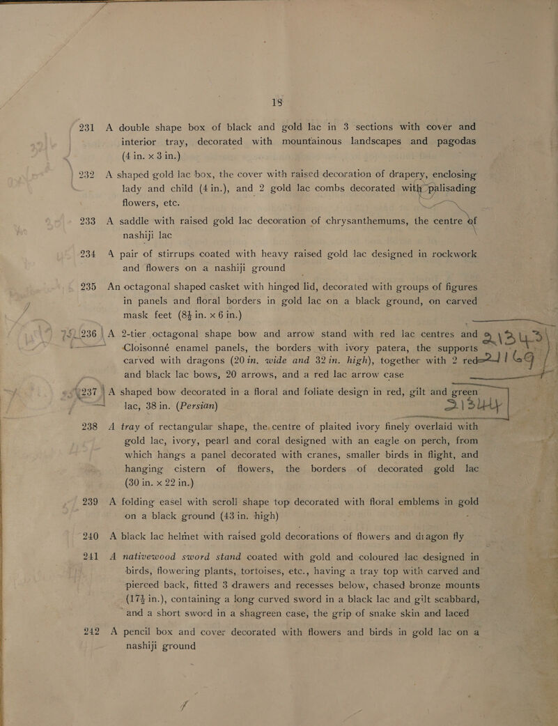 231 A double shape box of black and gold lac in 3 sections with cover and interior tray, decorated with mountainous landscapes and pagodas (4 in. x 3 in.) 932 A shaped gold lac box, the cover with raised decoration of drapery, enclosing lady and child (4in.), and 2 gold lac combs decorated with palisading flowers, etc. | 233 A saddle with raised gold lac decoration of chrysanthemums, on Gee nashiji lac \ 234 A pair of stirrups coated with heavy raised gold lac Ca in rockwork : and flowers on a nashiji ground 235 An octagonal shaped casket with hinged lid, decorated with groups of figures in panels and floral borders in gold lac on a black ground, on carved mask feet (84 in. x 6 in.) ; SS ee 740.236 | A 2-tier octagonal shape bow and arrow stand with red lac centres and \ >) &amp; — Cloisonné enamel panels, the borders with ivory patera, the supports carved with dragons (201in. wide and 32 in. high), together with 2 red=24 / Gg and black lac bows, 20 arrows, and a red lac arrow case Ee W237 1A shaped bow decorated in a floral and foliate design in red, gilt and green 44 Jac; 38 in. (Persian) S)3U4y ot See 12 Rares: seen nS RIT Ai 238 A tray of rectangular shape, the,centre of plaited ivory finely overlaid with gold lac, ivory, pearl and coral designed with an eagle on perch, from | ad which hangs a panel decorated with cranes, smaller birds in flight, and hanging cistern of flowers, the borders of decorated gold lac (30 in. x 22 in.) |   239 <A folding easel with scroll shape top decorated with floral emblems in gold on a black ground (43 in. high) 240 A black lac helmet with raised gold decorations of flowers and diagon fly 241 A nativewood sword stand coated with gold and coloured lac designed in birds, flowering plants, tortoises, etc., having a tray top with carved and pierced back, fitted 3 drawers and recesses below, chased bronze mounts (174 in.), containing a long curved sword in a black lac and gilt scabbard, and a short sword in a shagreen case, the grip of snake skin and laced Gatice , eo Oe 242 A pencil box and cover decorated with flowers and birds in gold lac on a nashiji ground 