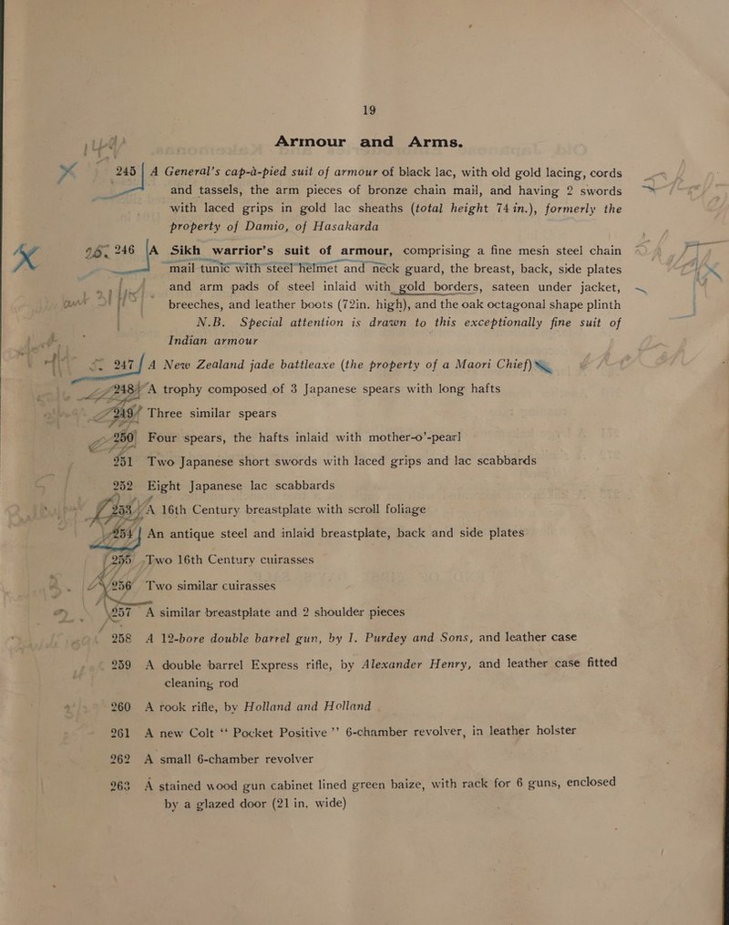 Armour and Arms. A General’s cap-a-pied suit of armour of black lac, with old gold lacing, cords and tassels, the arm pieces of bronze chain mail, and having 2 swords with laced grips in gold lac sheaths (total height 74in.), formerly the property of Damio, of Hasakarda ttt aerniene ist tite osm eC 4 mail tunic with steelhélmet and néck guard, the breast, back, side plates 247 and arm pads of steel inlaid with_gold borders, sateen under jacket, breeches, and leather boots (72in. high), and the oak octagonal shape plinth N.B. Special attention is drawn to this exceptionally fine suit of Indian armour | A New Zealand jade battleaxe (the property of a Maori Chief) \    Four spears, the hafts inlaid with mother-o’-pear] Two Japanese short swords with laced grips and lac scabbards Right Japanese lac scabbards An antique steel and inlaid breastplate, back and side plates Two similar cuirasses A 12-bore double barrel gun, by I. Purdey and Sons, and leather case A double barrel Express rifle, by Alexander Henry, and leather case fitted cleaning rod A rook rifle, by Holland and Holland . A new Colt ‘‘ Pocket Positive’? 6-chamber revolver, in leather holster A small 6-chamber revolver A stained wood gun cabinet lined green baize, with rack for 6 guns, enclosed by a glazed door (21 in. wide) 
