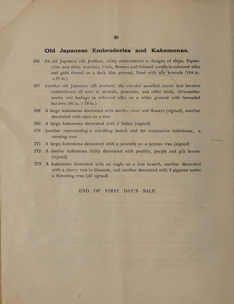  266 ho co =~ Old Japanese Embroderies and Kakemonas. An old Japanese silk portiere, richly ‘embroidered in designs of ships, Eques- trian and other warriors, birds, flowers and foliated “oe coloured silks and gold thread on a dark blue ground, lined with 6il “procade (104 in.  Another old Japanese silk portiere, the circular panelled centre and borders embroidered all over in animals, peacocks, and other birds, chrysanthe- mums and leafage in coloured silks on a white ground with brocaded borders (95 in. x 78 in.) A large kakemona decorated with storks, iriver and flowers (signed), another decorated with apes on a tree A large kakemona decorated with 2 ladies (signed) Another representing a wrestling match and the companion kahemona, a running race A large kakemona decorated with a peacock on a prunus tree (signed) A similar kakemona richly decorated with poultry, purple and gilt border (signed) A kakemona decorated with an eagle on a tree branch, another decorated with a cherry tree in blossom, and another decorated with 2 pigeons under a flowering tree (all signed) END OF FIRST DAY’S' SALE.