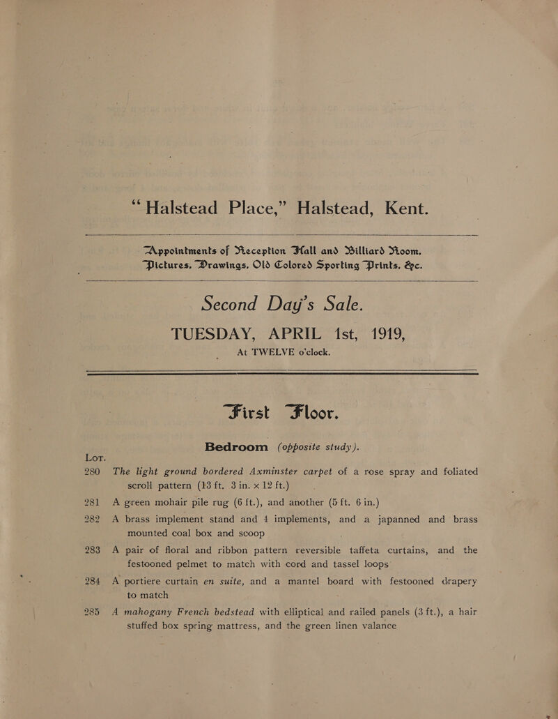 ‘Halstead Place,” Halstead, Kent.   Appointments of Pieception Ball and Billiard Yioom, Pictures, Drawings, OlS Colored Sporting Prints, &amp;c.  Second Day's Sale. TUESDAY, APRIL (1st, 1919, At TWELVE o'clock.   First “Floor. Bedroom (opposite study). Lor. 280 The light ground bordered Axminster carpet of a rose spray and foliated scroll pattern (23 ft. 3 in. x 12 ft.) 981 A green mohair pile rug (6 ft.), and another (5 ft. 6 in.) 282 A brass implement stand and 4 implements, and a japanned and _ brass mounted coal box and scoop 283 A pair of floral and ribbon pattern reversible taffeta curtains, and the festooned pelmet to match with cord and tassel loops 284 <A portiere curtain en suite, and a mantel board with festooned drapery to match 285 A mahogany French bedstead with elliptical and railed panels (3 ft.), a hair stuffed box spring mattress, and the green linen valance