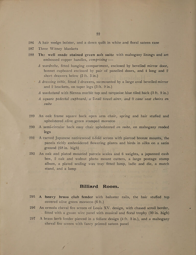ary A hair wedge bolster, and a down quilt in white and floral sateen case Three Witney blankets The well made stained green ash suite with mahogany linings and art embossed copper handles, comprising :— bonnet cupboard enclosed by pair of panelled doors, and 4 long and 2 short drawers below (5 ft. 3 in.) | A dressing table, fitted 2 drawers, surmounted by a large oval bevelled mirror and 2 brackets, on taper legs (3 ft. 9 in.) | A washstand with Sienna marble top and turquoise blue tiled back (3 ft. 9 in.) A square pedestal cupboard, a 7-rail towel airer, and 3 cane seat chairs en suite An oak frame square back open arm chair, spring and hair stuffed and upholstered olive green stamped morocco | | A semi-circular back easy chair upholstered en suite, on mahogany reeded legs A carved Japanese nativewood 4-fold screen with pierced bronze mounts, the panels richly embroidered flowering plants and birds in silks on a satin ground (68 in. high) An oak and plated mounted parcels scales and 6 weights, a japanned cash box, 2 oak and walnut photo mount cutters, a large postage stamp album, a plated sealing wax tray fitted lamp, ladle and die, a match stand, and a lamp Billiard Room. A heavy brass club fender with baluster rails, the hair stuffed top covered olive green morocco (6 ft.) | An ormolu cheval fire screen of Louis XV. design, with chased scroll border, fitted with a gauze wire panel with musical and floral trophy (30 in. high) A brass kerb fender pierced in a foliate design (4 ft. 3 in.), and a mahogany cheval fire screen with fancy printed sateen panel