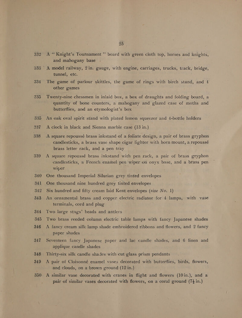 334 339 340 341 343 344 345 346 347 348 349 350 25 Ai Knight’s Tournament ”’ board with green cloth top, horses and knights, and mahogany base | A model railway, 2in. gauge, with engine, carriages, trucks, track, bridge, tunnel, etc. The game of parlour skittles, the game of rings with birch stand, and 4 other games | Twenty-nine chessmen in inlaid box, a box of draughts and folding board, a quantity of bone counters, a mahogany and glazed case of moths and butterflies, and an etymologist’s box An oak oval spirit stand with plated lemon squeezer and 4-bottle holders A clock in black and Sienna marble case (13 in.) A square repoussé brass inkstand of a foliate design, a pair of brass gryphon candlesticks, a brass vase shape cigar lighter with horn mount, a repoussé brass letter rack, and a pen tray A square repoussé brass inkstand with pen rack, a pair of brass gryphon candlesticks, a French enamel pen wiper on onyx base, and a brass pen wiper One thousand Imperial Silurian grey tinted envelopes One thousand nine hundred grey tinted envelopes Six hundred and fifty cream laid Kent envelopes (size No. 1) An ornamental brass and copper electric radiator for 4 lamps, with vase terminals, cord and plug Two large stags’ heads and antlers Two brass reeded column electric table lamps with fancy Japanese shades A fancy cream silk lamp shade embroidered ribbons and flowers, and 2 fancy paper shades Seventeen fancy Japanese paper and lac candle shades, and 6 linen and applique candle shades Thirty-six silk candle shades with cut glass prism pendants A pair of Cloisonné enamel] vases decorated with butterflies, birds, flowers, and clouds, on a brown ground (12 in.) A similar vase decorated with cranes in flight and flowers (10in.), and a pair of similar vases decorated with flowers, on a coral ground (74 in.)