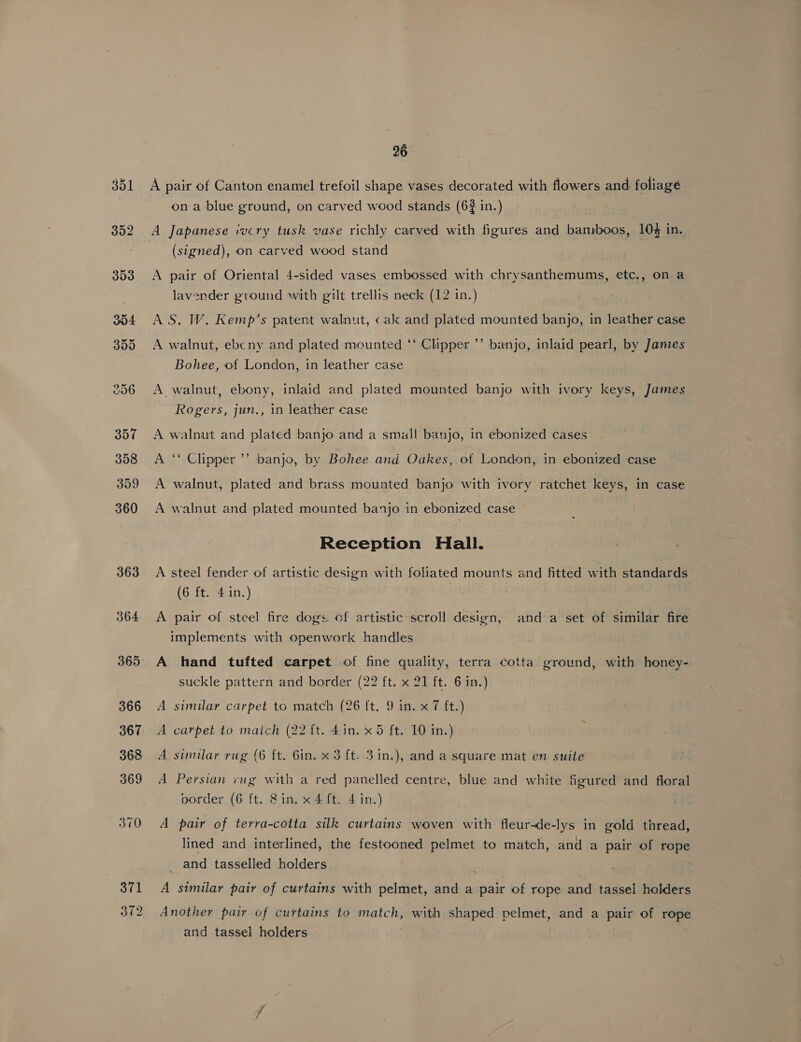 363 370 371 372 26 A pair of Canton enamel trefoil shape vases decorated with flowers and foliagé ona blue ground, on carved wood stands (6$ in.) A Japanese ivcry tusk vase richly carved with figures and bansboos, 104 in. (signed), on carved wood stand A pair of Oriental 4-sided vases embossed with chrysanthemums, etc., on a lavender ground with gilt trellis neck (12 in.) AS. W. Kemp’s patent walnut, cak and plated mounted banjo, in leather case A walnut, ebcny and plated mounted ‘‘ Clipper ’’ banjo, inlaid pearl, by James Bohee, of London, in leather case A walnut, ebony, inlaid and plated mounted banjo with ivory keys, James Rogers, jun., in leather case A walnut and plated banjo and a small banjo, in ebonized cases A ‘‘ Clipper ’’ banjo, by Bohee and Oakes, of London, in ebonized case A walnut, plated and brass mounted banjo with ivory ratchet keys, in case A walnut and plated mounted banjo in ebonized case Reception Hall. A steel fender of artistic design with foliated mounts and fitted with standards (6 ft. 4 in.) A pair of steel fire dogs of artistic scroll design, and a set of similar fire implements with openwork handles A hand tufted carpet of fine quality, terra cotta ground, with honey- suckle pattern and border (22 ft. x 21 ft. 6 in.) A similar carpet to match (26 ft. 9 in. x 7 ft.) A carpet to maich (22 ft. 4in. x5 ft. 10 in.) A similar rug (6 ft. 6in. x 3 ft. 3in.), and a square mat en suite A Persian vug with a red panelled centre, blue and white figured and floral porder (6 ft. &amp;in. x 4 ft. 4 in.) A pair of terra-cotta silk curtains woven with fleur-de-lys in gold thread, lined and interlined, the festooned pelmet to match, and a pair of rope and tasselled holders. A similar pair of curtains with pelmet, and a pair of rope and tassei holders Another pair of curtains to match, with shaped pelmet, and a pair of rope and tassel holders