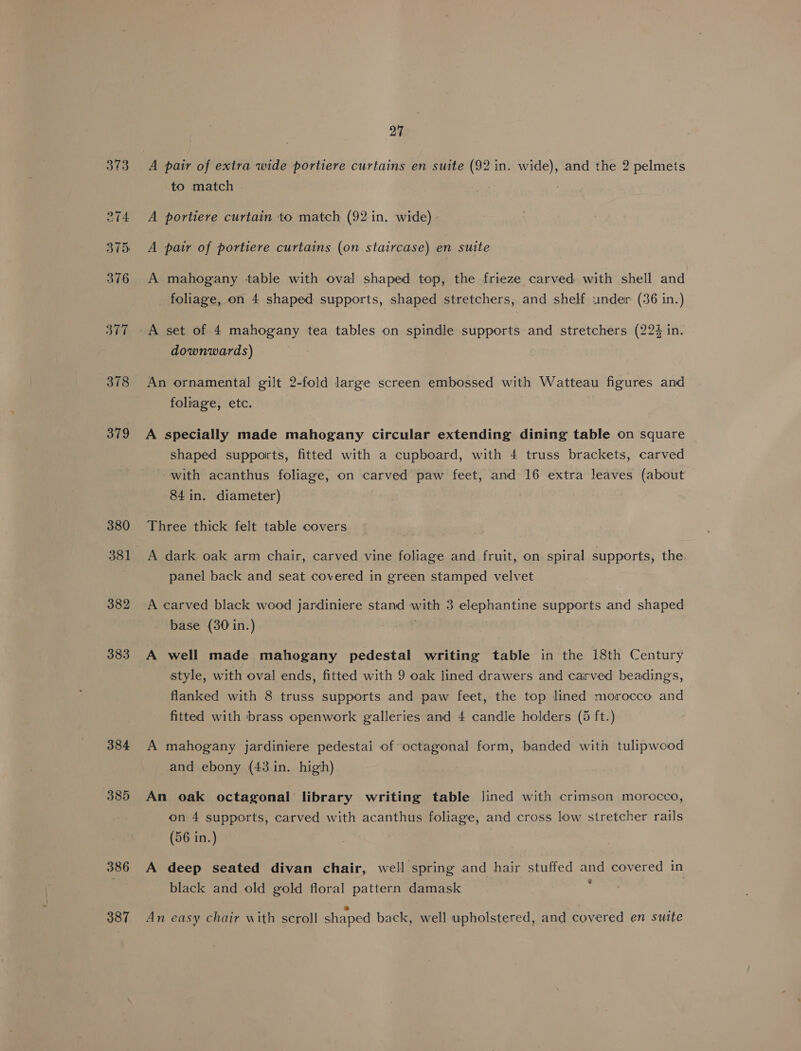378 379 380 381 382 383 384 385 386 387 27 A pair of extra wide portiere curtains en suite (92 in. wide), and the 2 pelmets to match A portiere curtain to match (92 in. wide) A pair of portiere curtains (on staircase) en suite A mahogany table with oval shaped top, the frieze carved with shell and foliage, on 4 shaped supports, shaped stretchers, and shelf under (36 in.) A set of 4 mahogany tea tables on spindle supports and stretchers (224 in. downwards) An ornamental gilt 2-fold large screen embossed with Watteau figures and foliage, etc. A specially made mahogany circular extending dining table on square shaped supports, fitted with a cupboard, with 4 truss brackets, carved with acanthus foliage, on carved paw feet, and 16 extra leaves (about 84 in. diameter) Three thick felt table covers A dark oak arm chair, carved vine foliage and fruit, on spiral supports, the panel back and seat covered in green stamped velvet A carved black wood jardiniere stand with 3 elephantine supports and shaped base (30 in.) ; A well made mahogany pedestal writing table in the 18th Century style, with oval ends, fitted with 9 oak lined drawers and carved beadings, flanked with 8 truss supports and paw feet, the top lined morocco and fitted with brass openwork galleries and 4 candle holders (5 ft.) A mahogany jardiniere pedestai of octagonal form, banded with tulipwood and ebony (43 in. high) An oak octagonal library writing table lined with crimson morocco, on 4 supports, carved with acanthus foliage, and cross low stretcher rails (56 in.) A deep seated divan chair, well spring and hair stuffed and covered in . black and old gold floral pattern damask An easy chair with scroll shaped back, well upholstered, and covered en suite