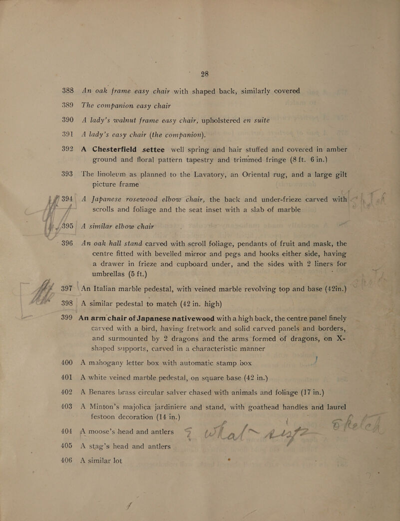 £395 - 396 397 398 399 28 An oak frame easy chair with shaped back, similarly covered The companion easy chair A lady’s walnut frame easy chair, upholstered en suite A lady’s easy chair (the companion). A Chesterfield settee well spring and hair stuffed and covered in amber ground and floral pattern tapestry and trimmed fringe (8 ft. 6 in.) The linoleum as planned to the Lavatory, an Oriental rug, and a large gilt picture frame A Japanese rosewood elbow chair, the back and under-frieze carved with —~ scrolls and foliage and the seat inset with a slab of marble A similar elbow chair An oak hall stand carved with scroll foliage, pendants of fruit and mask, the centre fitted with bevelled mirror and pegs and hooks either side, having -a drawer in frieze and cupboard under, and the sides with 2 liners for umbrellas (5 ft.) | A similar pedestal to match (42 in. high) carved with a bird, having fretwork and solid carved panels and borders, and surmounted by 2 dragons and the arms formed of dragons, on X- shaped supports, carved in a characteristic manner A mahogany letter box with automatic stamp box A white veined marble pedestal, on square base (42 in.) A Minton’s majolica jardiniere and stand, with goathead handles and laurel festoon decoration (14 in.) | P tee 4, A moose’s head and antlers “> ist -~ fe A 44) A stag’s head and antlers A similar lot os