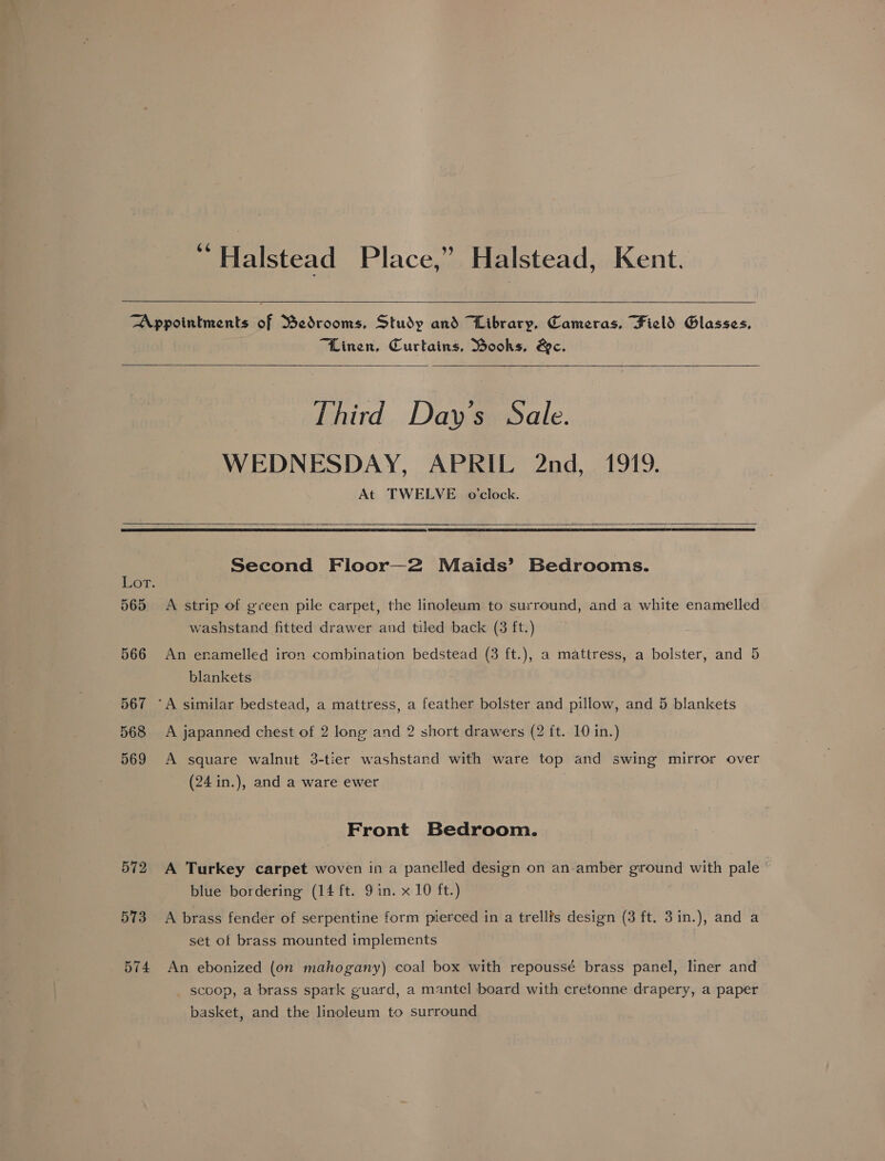 “ Halstead Place,” Halstead, Kent. “Linen, Curtains, Books, Bc. Third Day's Sale. WEDNESDAY, APRIL 2nd, 1919. At TWELVE o'clock. 565 566 567 568 569 572 573 574 Second Floor—2 Maids’ Bedrooms. A strip of green pile carpet, the linoleum to surround, and a white enamelled washstand fitted drawer and tiled back (3 ft.) An enamelled iron combination bedstead (3 ft.), a mattress, a bolster, and 5 blankets A japanned chest of 2 long and 2 short drawers (2 it. 10 in.) A square walnut 3-tier washstarnd with ware top and swing mirror over (24 in.), and a ware ewer Front Bedroom. A Turkey carpet woven in a panelled design on an-amber ground with pale - blue bordering (14 ft. 9 in. x 10 ft.) A brass fender of serpentine form pierced in a trell?s design (3 ft. 3in.), and a set of brass mounted implements An ebonized (on mahogany) coal box with repoussé brass panel, liner and _ scoop, a brass spark guard, a mantel board with cretonne drapery, a paper basket, and the linoleum to surround