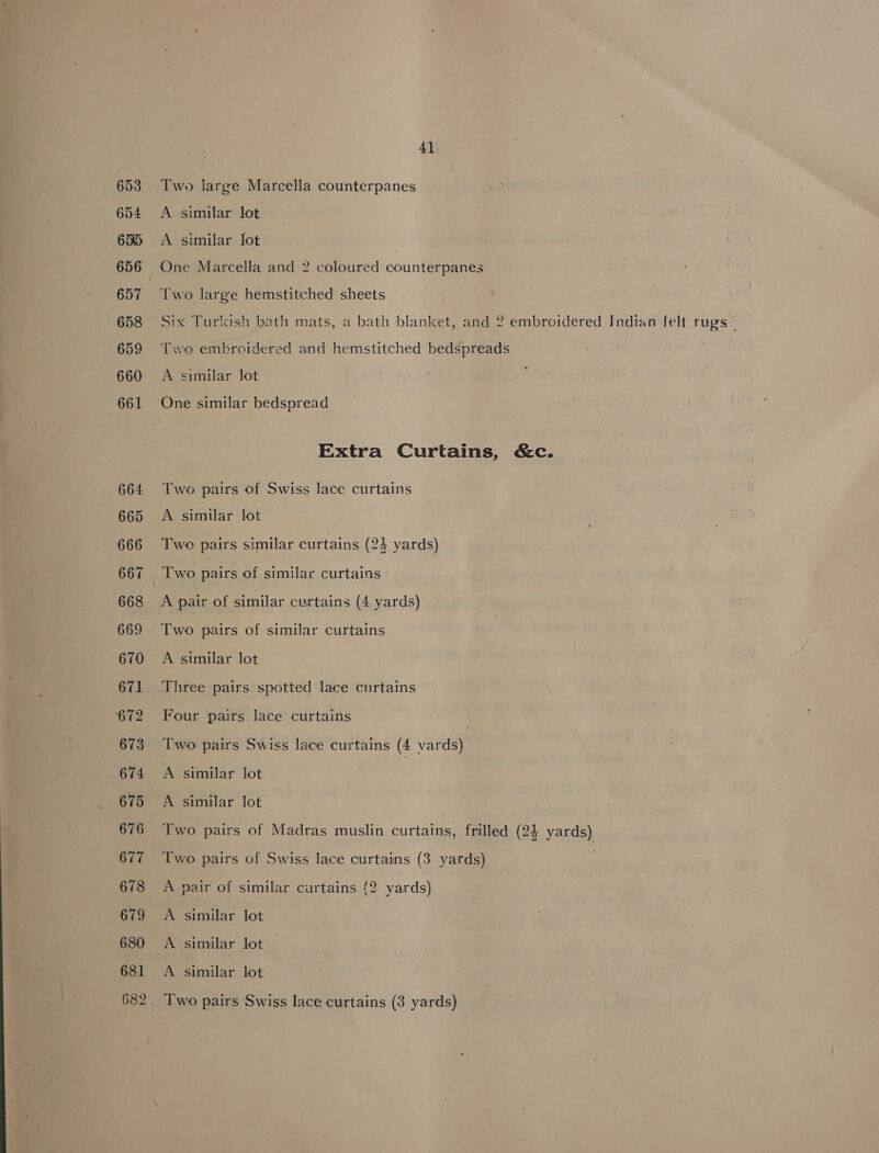 654 65. 656 657 658 659 660 661 664 665 666 667 668 669 670 671 672 673 674 675 676 677 678 679 6380 681 682 41 A similar lot A similar lot | One Marcella and 2 coloured counterpanes Two large hemstitched sheets Six Turkish bath mats, a bath blanket, and 2 embroidered Indian felt rugs— Two embroidered and hemstitched bedspreads A similar lot One similar bedspread Extra Curtains, &amp;c. Two pairs of Swiss lace curtains A similar lot Twe pairs similar curtains (24 yards) A pair of similar curtains (4 yards) A similar lot Three pairs spotted lace curtains Four pairs lace curtains Two pairs Swiss lace curtains (4 vards) A similar lot A similar lot Two pairs of Madras muslin curtains, frilled (24 yards) Two pairs of Swiss lace curtains (3 yards) A pair of similar curtains {2 yards) A similar lot A similar lot — A similar lot Two pairs Swiss lace curtains (3 yards)