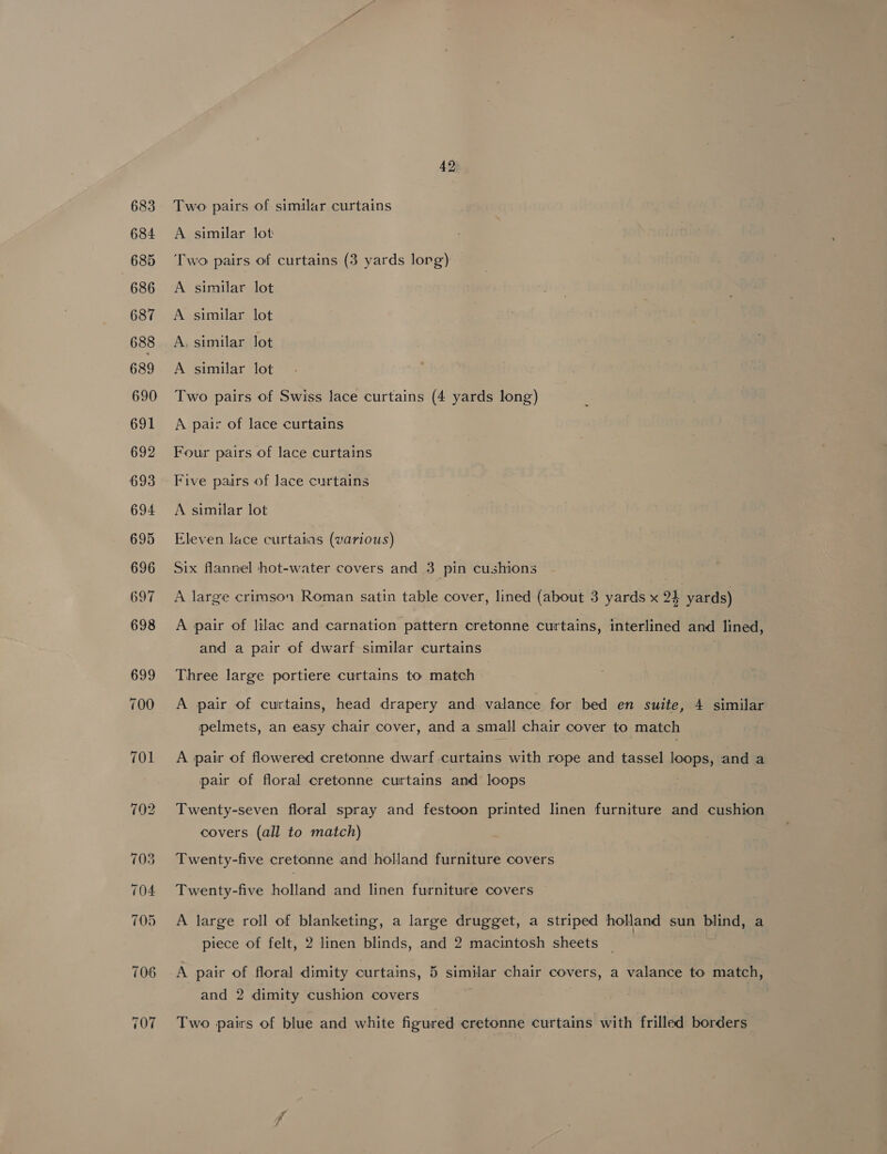 107 Eleven lace curtaias (various) Six flannel hot-water covers and 3 pin cushions A large crimson Roman satin table cover, lined (about 3 yards x 24 yards) A pair of lilac and carnation pattern cretonne curtains, interlined and lined, and a pair of dwarf similar curtains Three large portiere curtains to match A pair of curtains, head drapery and valance for bed en suite, 4 similar pelmets, an easy chair cover, and a small chair cover to match A pair of flowered cretonne dwarf curtains with rope and tassel loops, and a pair of floral cretonne curtains and loops . Twenty-seven floral spray and festoon printed linen furniture and cushion covers (all to match) Twenty-five cretonne and holland furniture covers Twenty-five holland and linen furniture covers A large roll of blanketing, a large drugget, a striped holland sun blind, a piece of felt, 2 linen blinds, and 2 macintosh sheets A pair of floral dimity curtains, 5 similar chair covers, a valance to match, and 2 dimity cushion covers Two pairs of blue and white figured cretonne curtains with frilled borders