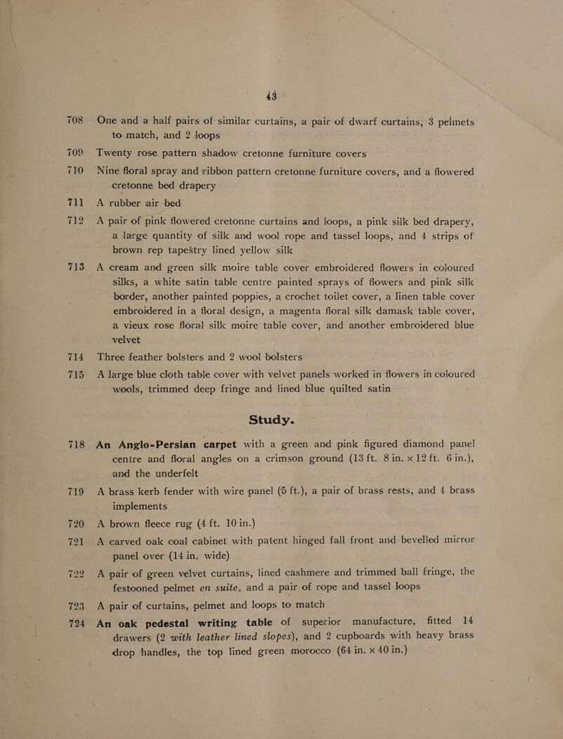713 718 43 One and a half pairs of similar curtains, a pair of dwarf curtains, 3 pelimets to match, and 2 loops Twenty rose pattern shadow cretonne furniture covers Nine floral spray and ribbon pattern cretonne furniture covers, and a flowered cretonne bed drapery A rubber air bed A pair of pink flowered cretonne curtains and loops, a pink silk bed drapery, a large quantity of silk and wool rope and tassel loops, and 4 strips of brown rep tapeStry lined yellow silk A cream and green silk moire table cover embroidered flowers in coloured silks, a white satin table centre painted sprays of flowers and pink silk border, another painted poppies, a crochet toilet cover, a linen table cover embroidered in a floral design, a magenta floral silk damask table cover, a vieux rose floral silk moire table cover, and another embroidered blue velvet Three feather bolsters and 2 wool bolsters A large blue cloth table cover with velvet panels worked in flowers in coloured wools, trimmed deep fringe and lined blue quilted satin Study. An Anglo-Persian carpet with a green and pink figured diamond panel centre and floral angles on a crimson ground (13 ft. 8in. x 12 ft. 6in.), and the underfelt A brass kerb fender with wire panel (5 ft.), a pair of brass rests, and 4 brass implements A brown fleece rug (4 ft. 10 in.) A carved oak coal cabinet with patent hinged fall front and bevelled mirror panel over (14 in. wide) A pair of green velvet curtains, lined cashmere and trimmed ball fringe, the festooned pelmet en suite, and a pair of rope and tassel loops A pair of curtains, pelmet and loops to match An oak pedestal writing table of superior manufacture, fitted 14 drawers (2 with leather lined slopes), and 2 cupboards with heavy brass