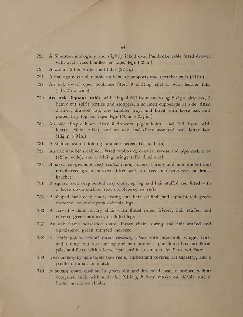 139 740 44 A Sheraton mahogany and slightly inlaid oval Pembroke table fitted drawer with oval brass handles, on taper legs (32 in.) A walnut 2-tier Sutherland table (22 in.) A mahogany circular table on baluster supports and stretcher rails (30 in.) An oak dwarf open bookcase fitted 9 shifting shelves with leather falls (6 ft. 2in. wide) An oak liqueur table with hinged fall front enclosing 2 cigar drawers, 3 heavy cut spirit bottles and stoppers, zinc lined cupboards at side, fitted drainer, drak-off tap, and tumbler tray, and fitted with loose oak and plated tray top, on taper legs (30 in. x 214 in.) An oak filing cabinet, fitted 5 drawers, pigeonholes, and fall front with plotter (20in. wide), and an oak and silver mounted wall letter box (134 in. x 9 in.) A stained walnut folding tambour screen (71 in. high) An oak smoker’s cabinet, fitted cupboard, drawer, recess and pipe rack over (12 in. wide), and a folding bridge table lined cloth A large comfortable deep seated lounge chair, spring and hair auiivied and upholstered green morocco, fitted with a carved oak book rest, on brass bracket A square back deep seated easy chair, spring and hair stuffed and fitted with a loose down cushion seat upholstered en suite A shaped back easy chair, spring and hair stuffed and upholstered green morocco, on mahogany cabriole legs A carved walnut library chair with fluted railed friezes, hair stuffed and covered green morocco, on fluted legs | An oak frame horseshoe shape library chair, spring and hair stuffed and upholstered green stamped morocco A costly patent walnut frame reclining chair with adjustable winged back and sliding foot rest, spring and hair stuffed. upholstered blue art floral pile, and fitted with a loose head cushion to match, by Foot and Sons Two mahogany adjustable foot rests, stuffed and covered art tapestry, and a pouffe ottoman to match octagonal table with undertier (21in.), 2 foxs’ masks on shields, and 3 hares’ masks on shields