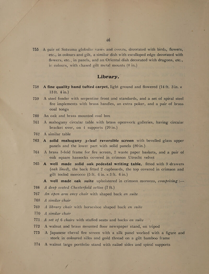 758 759 46 A pair of Satsuma globular vases and covers, decorated with birds, flowers, etc., in colours and gilt, a similar dish with escalloped edge decorated with flowers, etc., in panels, and an Oriental dish decorated with dragons, etc., ic colours, with chased gilt metal mounts (8 in.) Library. A fine quality hand tufted carpet, light ground and flowered (14 ft. 3in. x 13 ft. 4in.) A steel fender with serpentine front and standards, and a set of spiral steel fire implements with brass handles, an extra poker, and a pair of brass coal tongs An oak and brass mounted coal box A mahogany circular table with brass openwork galleries, having circular bracket over, on 4 supports (20 in.) A similar table A solid mahogany 3-leaf reversible screen with bevelled glass upper panels and the lower part with solid panels (80 in.) A brass 3-fold frame for fire screen, 2 waste paper baskets, and a pair of oak square hassocks covered in crimson Utrecht velvet A well made solid Sal pedestal writing table, fitted with 9 drawers (oak lined), the back fitted 2 cupboards, the top covered in crimson and gilt tooled morocco (5 ft. 6 in. x 3 ft. 6 in.) A well made oak suite upholstered in crimson morocco, comprising :—. A deep seated Chesterfield settee (7 ft.) An open arm easy chair with shaped back en suite A similar chair A library chair with horseshoe shaped back en suite A similar chair A set of 6 chairs with stuffed seats and backs en suite A walnut and brass mounted floor newspaper stand, on tripod A Japanese cheval fire screen with a silk panel worked with a figure and stork in coloured silks and gold thread on a gilt bamboo frame A walnut large portfolio stand with railed sides and spiral supports