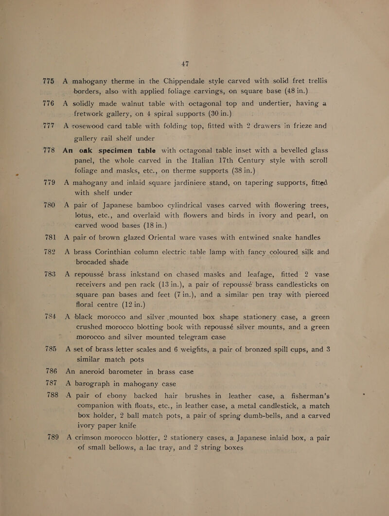 175 776 Ape 47 A mahogany therme in the Chippendale style carved with solid fret trellis borders, also with applied foliage carvings, on square base (48 in.) A solidly made walnut table with octagonal top and undertier, having a fretwork gallery, on 4 spiral supports (30 in.) A rosewood card table with folding top, fitted with 2 drawers in frieze and gallery rail shelf under An oak specimen table with octagonal table inset with a bevelled glass panel, the whole carved in the Italian 17th Century style with scroll foliage and masks, etc., on therme supports (38 in.) A mahogany and inlaid square jardiniere stand, on tapering supports, fitted with shelf under A pair of Japanese bamboo cylindrical vases carved with flowering trees, lotus, etc., and overlaid with flowers and birds in ivory and pearl, on carved wood bases (18 in.) A pair of brown glazed Oriental ware vases with entwined snake handles A brass Corinthian column electric table lamp with fancy coloured silk and brocaded shade fe receivers and pen rack (13 in.), a pair of repoussé brass candlesticks on square pan bases and feet (7in.), and a similar pen tray with pierced floral centre (12 in.) A repoussé brass inkstand on chased masks and leafage, fitted 2 vase A black morocco and silver mounted box shape stationery case, a green crushed morocco blotting book with repoussé silver mounts, and a green morocco and silver mounted telegram case A set of brass letter scales and 6 weights, a pair of bronzed spill cups, and 3 similar match pots An aneroid barometer in brass case A barograph in mahogany case companion with floats, etc., in leather case, a metal candlestick, a match box holder, 2 ball match pots, a pair of spring dumb-bells, and a carved ivory paper knife A crimson morocco blotter, 2 stationery cases, a Japanese inlaid box, a pair of small bellows, a lac tray, and 2 string boxes