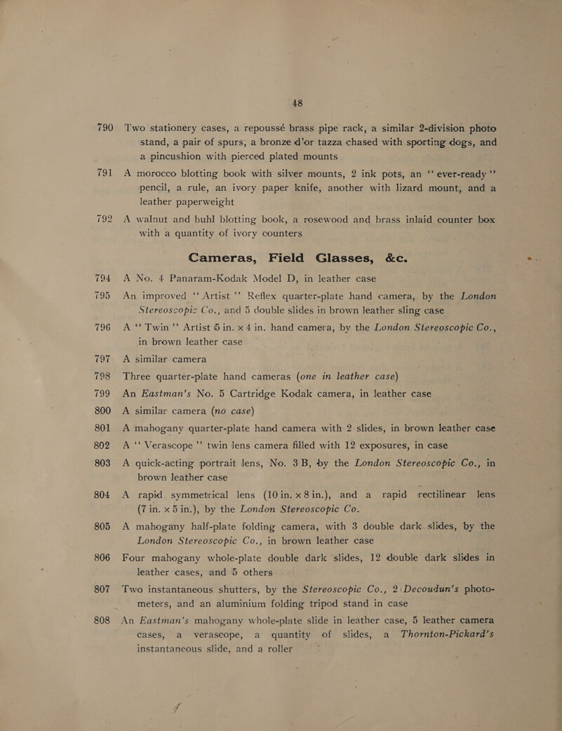 806 807 808 48 Two stationery cases, a repoussé brass pipe rack, a similar 2-division photo stand, a pair of spurs, a bronze d’or tazza chased with sporting dogs, and a pincushion with pierced plated mounts. A morocco blotting book with silver mounts, 2 ink pots, an ‘‘ ever-ready 9 pencil, a rule, an ivory paper knife, another with lizard mount, and a leather paperweight A walnut and buhl blotting book, a rosewood and brass inlaid counter box with a quantity of ivory counters Cameras, Field Glasses, &amp;c. A No. 4 Panaram-Kodak Model D, in leather case An. improved ‘ Artist ’’? Reflex quarter-plate hand camera, by the London Stereoscopic Co., and 5 double slides in brown leather sling case A “Twin’’ Artist &amp;in. x 4 in. hand camera, by the London Stereoscopic Co., in brown leather case A similar camera Three quarter-plate hand cameras (one in leather case) An Eastman’s No. 5 Cartridge Kodak camera, in leather case A similar camera (no case) A mahogany quarter-plate hand camera with 2 slides, in brown leather case A ‘‘ Verascope ’’ twin lens camera filled with 12 exposures, in case A quick-acting portrait lens, No. 3B, by the London Stereoscopic Co., in brown leather case A rapid symmetrical lens (10in.x8in.), and a_ rapid rectilinear Jens (7in. x 5in.), by the London Stereoscopic Co. A mahogany half-plate folding camera, with 3 double dark slides, by the London Stereoscopic Co., in brown leather case Four mahogany whole-plate double dark ‘slides, 12 double dark slides in leather cases, and 5 others Two instantaneous shutters, by the Stereoscopic Co., 2|\Decoudun’s photo- meters, and an aluminium folding tripod stand in case An Eastman’s mahogany whole-plate slide in leather case, 5 leather camera Cases, a verascope, a quantity of slides, a Thornton-Pickard’s instantaneous slide, and a roller