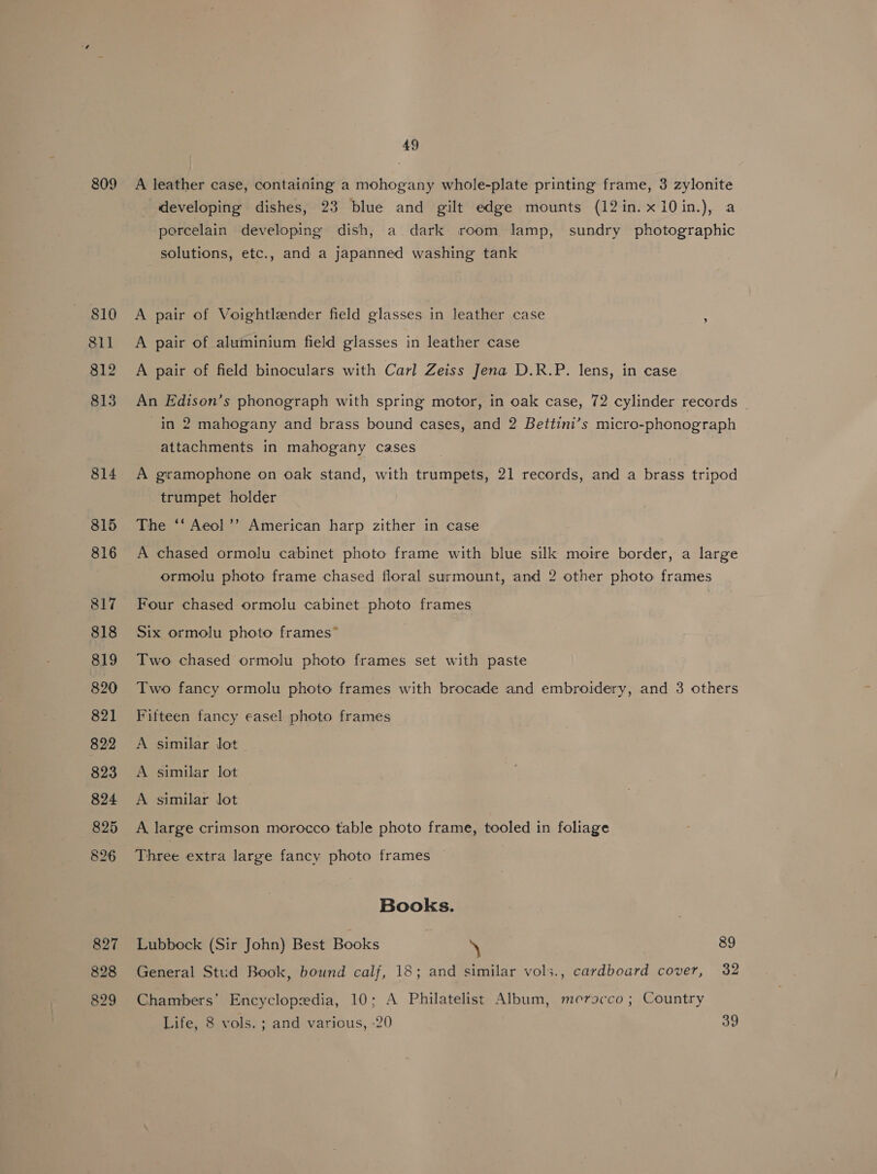 809 810 811 812 813 814 815 816 817 818 819 820 821 822 823 824 825 826 827 828 829 49 A leather case, containing a mohogany whole-plate printing frame, 3 zylonite developing dishes, 23 blue and gilt edge mounts (12in.x10in.), a porcelain developing dish, a dark room lamp, sundry photographic solutions, etc., and a japanned washing tank A pair of Voightlender field glasses in leather case A pair of aluminium field glasses in leather case A pair of field binoculars with Carl Zeiss Jena D.R.P. lens, in case An Edison’s phonograph with spring motor, in oak case, 72 cylinder records - in 2 mahogany and brass bound cases, and 2 Bettini’s micro-phonograph attachments in mahogany cases A gramophone on oak stand, with trumpets, 21 records, and a brass tripod trumpet holder The ‘‘ Aeol’’ American harp zither in case A chased ormolu cabinet photo frame with blue silk moire border, a large ormolu photo frame chased floral surmount, and 2 other photo frames Four chased ormolu cabinet photo frames Six ormolu photo frames” Two chased ormolu photo frames set with paste Two fancy ormolu photo frames with brocade and embroidery, and 3 others Fifteen fancy easel photo frames A similar lot A similar lot A similar lot A large crimson morocco table photo frame, tooled in foliage Three extra large fancy photo frames Books. Lubbock (Sir John) Best Books \ 89 General Stud Book, bound calf, 18; and similar vols., cardboard cover, 32 Chambers’ Encyclopedia, 10; A Philatelist Album, merocco ; Country Life, 8 vols. ; and various, -20 39