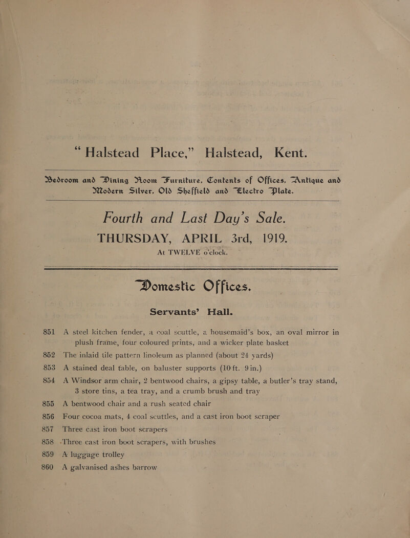 “ Halstead Place,” Halstead, Kent.  Wodern Silver, Ol Sheffield and “Electro Plate.   Fourth and Last Day’s Sale. THURSDAY, APRIL 3rd, 1919. At TWELVE o'clock.   851 852 853 854 855 856 857 858 859 860 “Domestic Offices. Servants’ Hall. A steel kitchen fender, a coal scuttle, a housemaid’s box, an oval mirror in plush frame, four coloured prints, and a wicker plate basket The inlaid tile pattern linoleum as planned (about 24 yards) A stained deal table, on baluster supports (10 ft. 9 in.) A Windsor arm chair, 2 bentwood chairs, a gipsy table, a butler’s tray stand, 3 store tins, a tea tray, and a crumb brush and tray A bentwood chair and a rush seated chair Four cocoa mats, 4 coal scuttles, and a cast iron boot scraper Three cast iron boot scrapers A luggage trolley A galvanised ashes barrow
