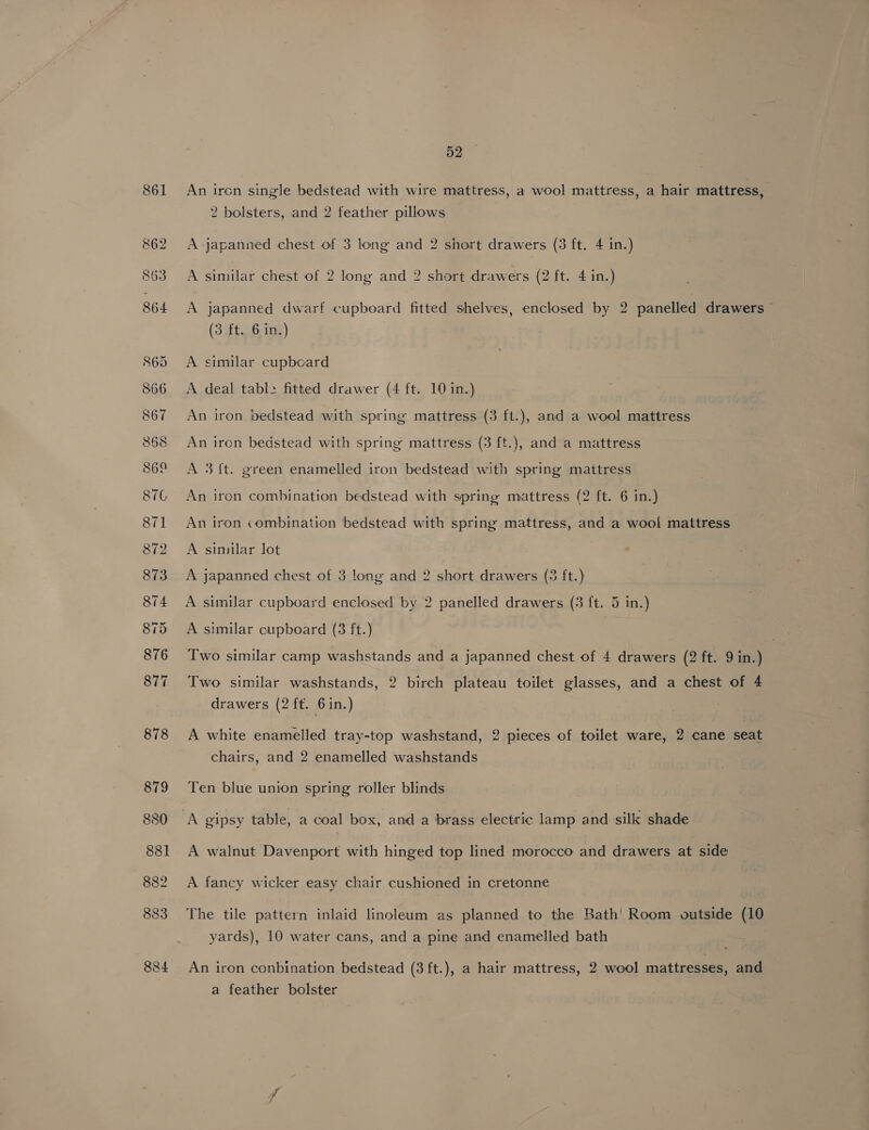 An ircn single bedstead with wire mattress, a wool mattress, a hair mattress, 2 bolsters, and 2 feather pillows A japanned chest of 3 long and 2 short drawers (3 ft. 4 in.) A similar chest of 2 long and 2 short drawers (2 ft. 4 in.) A japanned dwarf cupboard fitted shelves, enclosed by 2 panelled drawers (3 ft. .6 ing) A similar cupboard A deal tabl2 fitted drawer (4 ft. 10 in.) An iron pedstead with spring mattress (3 ft.), and a wool mattress An iron bedstead with spring mattress (3 ft.), and a mattress A 3{t. green enamelled iron bedstead with spring maitress An iron combination bedstead with spring mattress (2 ft. 6 in.) An iron combination bedstead with spring mattress, and a wool mattress A similar lot | A japanned chest of 3 long and 2 short drawers (5 ft.) A similar cupboard enclosed by 2 panelled drawers (3 ft. 5 in.) A similar cupboard (3 ft.) Two similar camp washstands and a japanned chest of 4 drawers (2 ft. 9 in.) Two similar washstands, 2 birch plateau toilet glasses, and a chest of 4 drawers (2 ft. 6in.) A white enamelled tray-top washstand, 2 pieces of toilet ware, 2 cane seat chairs, and 2 enamelled washstands Ten blue union spring roller blinds A walnut Davenport with hinged top lined morocco and drawers at side A fancy wicker easy chair cushioned in cretonne The tile pattern inlaid linoleum as planned to the Bath’ Room outside (10 yards), 10 water cans, and a pine and enamelled bath An iron conbination bedstead (3 ft.), a hair mattress, 2 wool mattresses, and a feather bolster