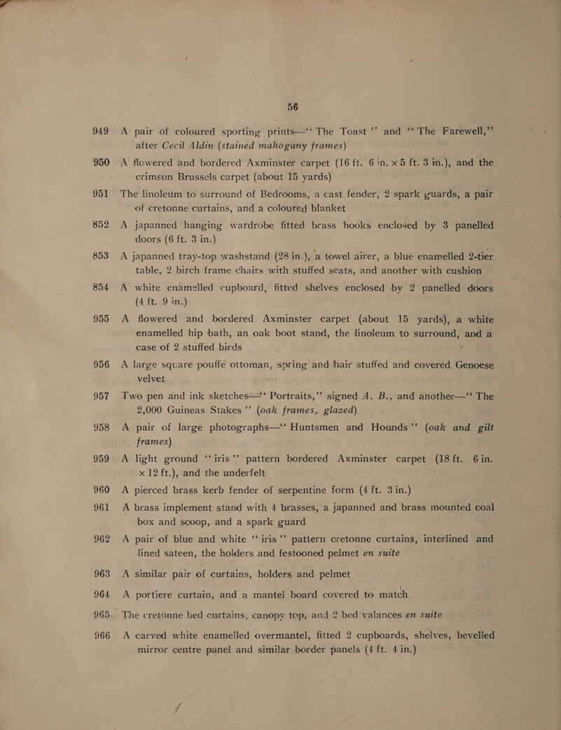 949 950 951 853 854 955 956 957 958 56 A pair of coloured sporting prints—‘‘ The Toast ’’ and “‘ The Farewell,” after Cecil Aldin (stained mahogany frames) | A flowered and bordered Axminster carpet (16 ft. 61n. x5 ft. 3 in.), and the crimson Brussels carpet (about 15 yards) The linoleum to surround of Bedrooms, a cast fender, 2 spark yuards, a pair of cretonne curtains, and a coloured blanket A japanned hanging wardrobe fitted brass hooks enclosed by 3 panelled doors (6 ft. 3 in.) A japanned tray-top washstand (28 in.), a towel airer, a blue enamelled 2-tier table, 2 birch frame chairs with stuffed seats, and another with cushion A white enamelled cupboard, fitted shelves enclosed by 2 panelled doors (4 ft. .9 in.) A flowered and bordered Axminster carpet (about 15 yards), a white enamelled hip bath, an oak boot stand, the linoleum to surround, and a case of 2 stuffed birds A large square pouffe ottoman, spring and hair stuffed and covered Genoese velvet 66 Two pen and ink sketches—*‘ Portraits,’’ signed A. B., and another—‘‘ The 2,000 Guineas Stakes’’ (oak frames, glazed) ’ A pair of large photographs—“‘ Huntsmen and Hounds’’ (oak and gilt frames) A light. ground ‘‘iris’’ pattern bordered Axminster carpet (18 ft. 6 in. x 12 ft.), and the underfelt A pierced brass kerb fender of serpentine form (4 ft. 3 in.) A brass implement stand with 4 brasses, a japanned and brass mounted coal box and scoop, and a spark guard 6 A pair of blue and white ‘‘iris’’ pattern cretonne curtains, interlined and lined sateen, the holders and festooned pelmet en suite A similar pair of curtains, holders and pelmet A portiere curtain, and a mantel board covered to match The cretonne bed curtains, canopy top, and 2 bed valances en suite A carved white enamelled overmantel, fitted 2 cupboards, shelves, bevelled