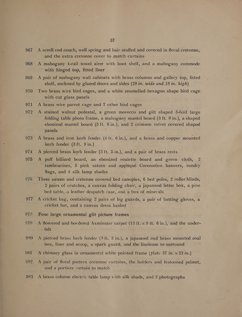 967 968 969 57 A scroll end couch, well spring and hair stuffed and covered in floral cretonne, and the extra cretonne cover to match curtains A mahogany 4-rail towel airer with boot shelf, and a mahogany commode with hinged top, fitted liner A pair of mahogany wall cabinets with brass columns and gallery top, fitted shelf, enclosed by glazed doors and sides (28 in. wide and 18 in. high) Two brass wire bird cages, and a white enamelled hexagon shape bird cage with cut glass panels A brass wire parrot cage and 7 other bird cages A stained walnut pedestal, a green morocco and gilt shaped 3-fold large folding table photo frame, a mahogany mantel board (3 ft. 8 in.), a shaped ebonized mantel board (5 ft. 6 in.), and 2 crimson velvet covered shaped panels | A brass and iron kerb fender (4 ft. 6in.), and a brass and copper mounted kerb fender (3 ft. 9 in.) A pierced brass kerb fender (3 ft. 5in.), and a pair of brass rests A puff billiard board, an ebonized roulette board and green cloth, 2 tambourines, 5 pink sateen and appliqué Coronation banners, sundry flags, and 4 silk lamp shades Three sateen and cretonne covered bed canopies, 6 bed poles, 2 roller blinds, 2 pairs of crutches, a canvas folding chair, a japanned letter box, a pine. bed table, a leather despatch case, and a box of minerals A cricket bag, containing 2 pairs of leg guards, a pair of batting gloves, a cricket bat, and a canvas dress basket Four large ornamental gilt picture frames A flowered and bordered Axminster carpet (13 ft. x 9 ft. 6in.), and the under- felt A pierced brass kerb fender (3 ft. 3 in.), a japanned and brass mounted coal box, liner and scoop, a spark guard, and the linoleum to surround A chimney glass in ornamental! white painted frame (plate 37 in. x 33 in.) A pair of floral pattern cretonne curtains, the holders and festooned pelmet, and a portiere curtain to match A brass column electric table lamp with silk shade, and 2 photographs