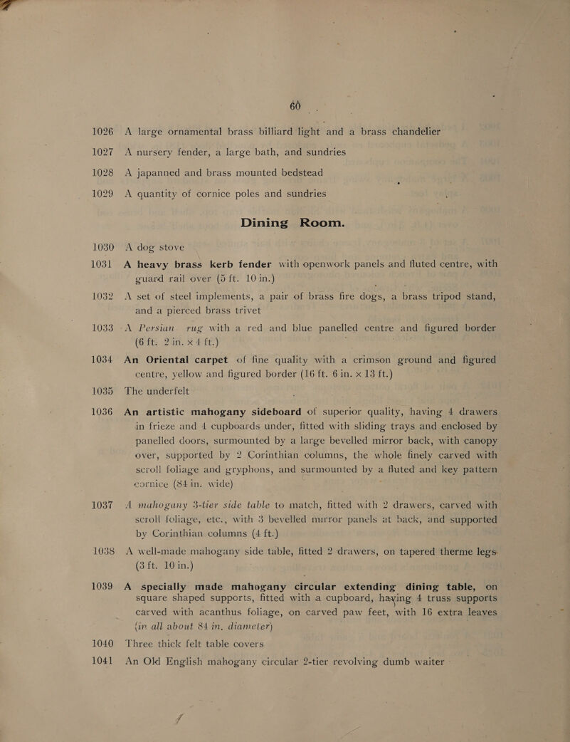 60 1026 A large ornamental brass billiard light and a brass chandelier 1027 A nursery fender, a large bath, and sundries 1028 <A japanned and brass mounted bedstead 1029 A quantity of cornice poles and sundries Dining Room. 1030 A dog stove 1031 A heavy brass kerb fender with openwork panels and fluted centre, with guard rail over (5 ft. 101in.) 1032 A set of steel implements, a pair of brass fire dogs, a brass tripod stand, and a pierced brass trivet 1033 -A Persian. rug with a red and blue panelled centre and figured border (6ft; 2in. X 4 ft.) : 1034 An Oriental carpet of fine quality with a crimson ground and figured centre, yellow and figured border (16 ft. 6 in. x 13 ft.) 1035 The underfelt 1036 An artistic mahogany sideboard of superior quality, having 4 drawers in frieze and 4 cupboards under, fitted with sliding trays and enclosed by panelled doors, surmounted by a large bevelled mirror back, with canopy over, supported by 2 Corinthian columns, the whole finely carved with scroll foliage and gryphons, and surmounted by a fluted and key pattern cornice (84 in. wide) 1037 A mahogany 3-tier side table to match, fitted with 2 drawers, carved with scroll foliage, etc., with 3 bevelled murror panels at back, and supported by Corinthian columns (4 ft.) 1038 A well-made mahogany side table, fitted 2 drawers, on tapered therme legs. (3 ft. 10 in.) 1039 A specially made mahogany circular extending dining table, on square shaped supports, fitted with a cupboard, haying 4 truss supports carved with acanthus foliage, on carved paw feet, with 16 extra leaves (ir. all about 84 in, diameter) 1040 Three thick felt table covers 1041 An Old English mahogany circular 2-tier revolving dumb waiter -