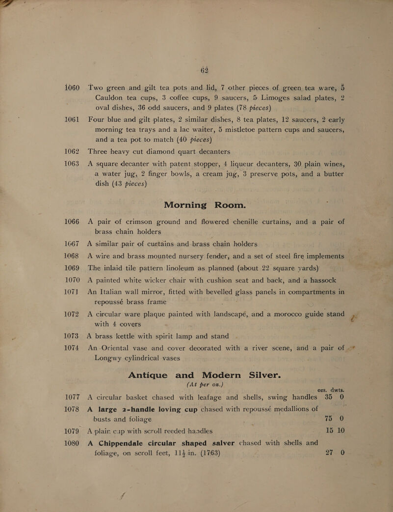 1060 1061 1062 1063 1066 1067 1068 1069 1070 107] 1072 1073 1074 1077 1078 1079 1080 62 Two green and gilt tea pots and lid, 7 other pieces of green tea ware, 5 oval dishes, 36 odd saucers, and 9 plates (78 pieces) Four blue and gilt plates, 2 similar dishes, 8 tea plates, 12 saucers, 2 early morning tea trays and a lac waiter, 5 mistletoe pattern cups and saucers, and a tea pot to match (40 pieces) Three heavy cut diamond quart decanters A square decanter with patent stopper, 4 liqueur decanters, 30 plain wines, a water jug, 2 finger bowls, a cream jug, 3 preserve pots, and a butter dish (43 pieces) Morning Room. A pair of crimson ground and flowered chenille curtains, and a pair of brass chain holders A similar pair of curtains and brass chain holders A wire and brass mounted nursery fender, and a set of steel fire implements The inlaid tile pattern linoleum as planned (about 22 square yards) A painted white wicker chair with cushion seat and back, and a hassock An Italian wall mirror, fitted with bevelled glass panels in compartments in repoussé brass frame A circular ware plaque painted with landscape, and a morocco guide stand with 4 covers A brass kettle with spirit lamp and stand Longwy cylindrical vases Antique and Modern Silver. (At per oz.) ozs. dwts. A circular basket chased with leafage and shells, swing handles 35 0 A large z-handle loving cup chased with repoussé medallions of busts and foliage | 75 60 A plain cap with scroll reeded haadles : 15 10 A Chippendale circular shaped salver chased with shells and , 4a