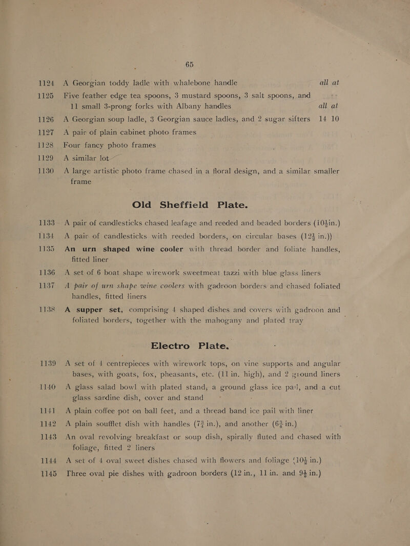 1124 1125 1126 1127 1128 129 1130 1133 1134 1135 1136 1137 1138 1739 1140 1141 1142 1143 1144 1145 65 A Georgian toddy ladle with whalebone handle all at Five feather edge tea spoons, 3 mustard spoons, 3 salt spoons, and 11 small 3-prong forks with Albany handles all at A Georgian soup ladle, 3 Georgian sauce ladles, and 2 sugar sifters 14 10 A pair of plain cabinet photo frames Four fancy photo frames A similar lot A large artistic photo frame chased in a floral design, and a similar smaller frame Old Sheffield Plate. A pair of candlesticks with reeded borders, on circular bases (12% in.)) An urn shaped wine cooler with thread border and foliate handles, fitted liner A set of 6 boat shape wirework sweetmeat tazzi with blue glass liners A pair of urn shape wine coolers with gadroon borders and chased foliated handles, fitted liners A supper set, comprising 4 shaped dishes and covers with gadroon and foliated borders, together with the mahogany and plated tray ! Electro Plate. | A set of 4 centrepieces with wirework tops, on vine supports and angular bases, with goats, fox, pheasants, etc. (11 in. high), and 2 21ound liners A glass salad bowl with plated stand, a ground glass ice pal, and a cut glass sardine dish, cover and stand A plain coffee pot on ball feet, and a thread band ice pail with liner A plain soufflet dish with handles (7?in.), and another (6% in.) An oval revolving breakfast or soup dish, spirally fluted and chased with foliage, fitted 2 liners A set of 4 oval sweet dishes chased with flowers and foliage (104 in.) Three oval pie dishes with gadroon borders (12 in., ll in. and 94 in.)